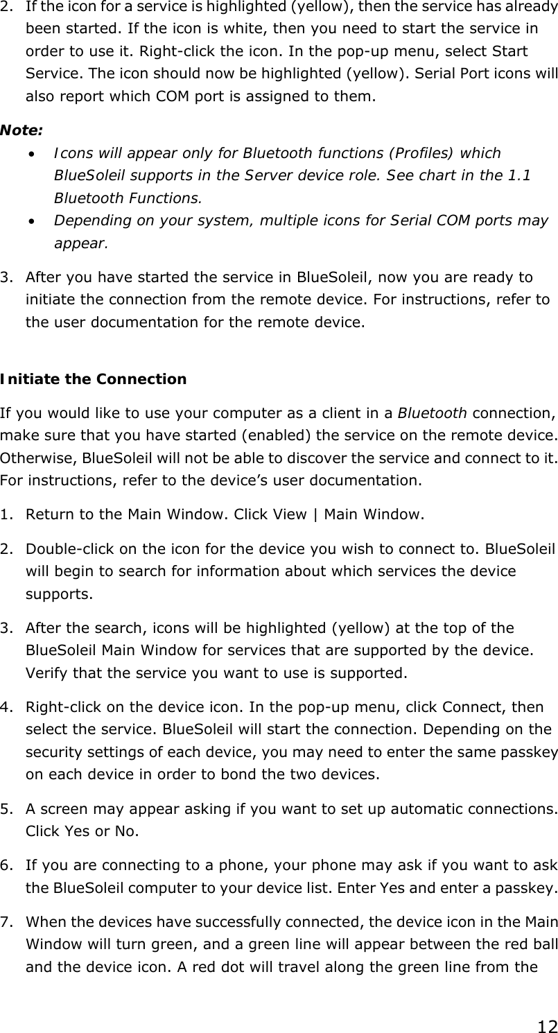  12 2. If the icon for a service is highlighted (yellow), then the service has already been started. If the icon is white, then you need to start the service in order to use it. Right-click the icon. In the pop-up menu, select Start Service. The icon should now be highlighted (yellow). Serial Port icons will also report which COM port is assigned to them. Note:  • Icons will appear only for Bluetooth functions (Profiles) which BlueSoleil supports in the Server device role. See chart in the 1.1 Bluetooth Functions. • Depending on your system, multiple icons for Serial COM ports may appear. 3. After you have started the service in BlueSoleil, now you are ready to initiate the connection from the remote device. For instructions, refer to the user documentation for the remote device.  Initiate the Connection If you would like to use your computer as a client in a Bluetooth connection, make sure that you have started (enabled) the service on the remote device. Otherwise, BlueSoleil will not be able to discover the service and connect to it. For instructions, refer to the device’s user documentation. 1. Return to the Main Window. Click View | Main Window. 2. Double-click on the icon for the device you wish to connect to. BlueSoleil will begin to search for information about which services the device supports. 3. After the search, icons will be highlighted (yellow) at the top of the BlueSoleil Main Window for services that are supported by the device. Verify that the service you want to use is supported. 4. Right-click on the device icon. In the pop-up menu, click Connect, then select the service. BlueSoleil will start the connection. Depending on the security settings of each device, you may need to enter the same passkey on each device in order to bond the two devices. 5. A screen may appear asking if you want to set up automatic connections. Click Yes or No. 6. If you are connecting to a phone, your phone may ask if you want to ask the BlueSoleil computer to your device list. Enter Yes and enter a passkey. 7. When the devices have successfully connected, the device icon in the Main Window will turn green, and a green line will appear between the red ball and the device icon. A red dot will travel along the green line from the 