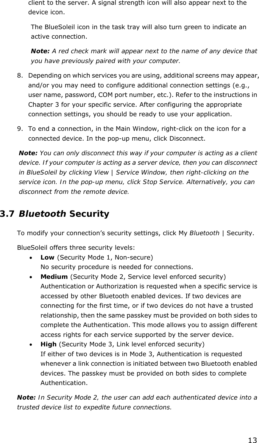  13 client to the server. A signal strength icon will also appear next to the device icon. The BlueSoleil icon in the task tray will also turn green to indicate an active connection. Note: A red check mark will appear next to the name of any device that you have previously paired with your computer. 8. Depending on which services you are using, additional screens may appear, and/or you may need to configure additional connection settings (e.g., user name, password, COM port number, etc.). Refer to the instructions in Chapter 3 for your specific service. After configuring the appropriate connection settings, you should be ready to use your application. 9. To end a connection, in the Main Window, right-click on the icon for a connected device. In the pop-up menu, click Disconnect. Note: You can only disconnect this way if your computer is acting as a client device. If your computer is acting as a server device, then you can disconnect in BlueSoleil by clicking View | Service Window, then right-clicking on the service icon. In the pop-up menu, click Stop Service. Alternatively, you can disconnect from the remote device. 3.7 Bluetooth Security To modify your connection’s security settings, click My Bluetooth | Security. BlueSoleil offers three security levels: • Low (Security Mode 1, Non-secure) No security procedure is needed for connections. • Medium (Security Mode 2, Service level enforced security) Authentication or Authorization is requested when a specific service is accessed by other Bluetooth enabled devices. If two devices are connecting for the first time, or if two devices do not have a trusted relationship, then the same passkey must be provided on both sides to complete the Authentication. This mode allows you to assign different access rights for each service supported by the server device. • High (Security Mode 3, Link level enforced security) If either of two devices is in Mode 3, Authentication is requested whenever a link connection is initiated between two Bluetooth enabled devices. The passkey must be provided on both sides to complete Authentication. Note: In Security Mode 2, the user can add each authenticated device into a trusted device list to expedite future connections. 