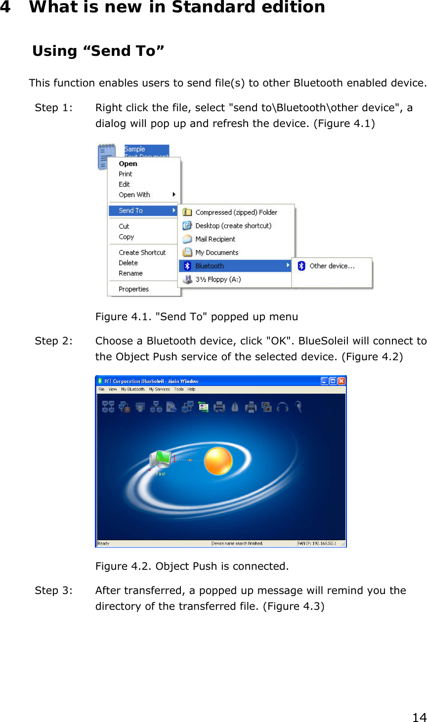 14 4 What is new in Standard edition Using “Send To” This function enables users to send file(s) to other Bluetooth enabled device. Step 1:  Right click the file, select &quot;send to\Bluetooth\other device&quot;, a dialog will pop up and refresh the device. (Figure 4.1)  Figure 4.1. &quot;Send To&quot; popped up menu Step 2:  Choose a Bluetooth device, click &quot;OK&quot;. BlueSoleil will connect to the Object Push service of the selected device. (Figure 4.2)  Figure 4.2. Object Push is connected. Step 3:  After transferred, a popped up message will remind you the directory of the transferred file. (Figure 4.3) 