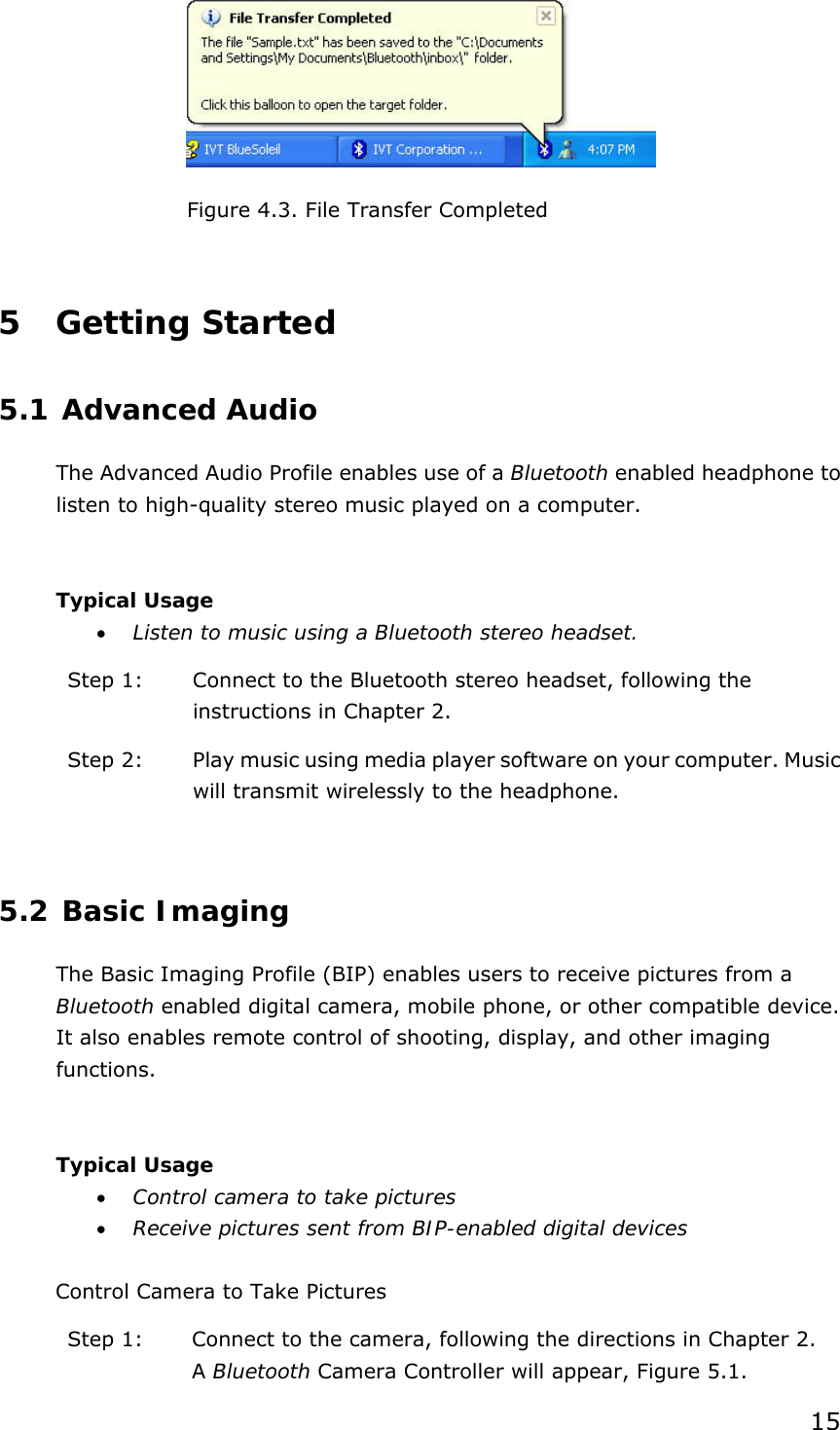 15  Figure 4.3. File Transfer Completed  5 Getting Started 5.1 Advanced Audio The Advanced Audio Profile enables use of a Bluetooth enabled headphone to listen to high-quality stereo music played on a computer.  Typical Usage • Listen to music using a Bluetooth stereo headset. Step 1:  Connect to the Bluetooth stereo headset, following the instructions in Chapter 2. Step 2:  Play music using media player software on your computer. Music will transmit wirelessly to the headphone.  5.2 Basic Imaging The Basic Imaging Profile (BIP) enables users to receive pictures from a Bluetooth enabled digital camera, mobile phone, or other compatible device. It also enables remote control of shooting, display, and other imaging functions.  Typical Usage • Control camera to take pictures • Receive pictures sent from BIP-enabled digital devices  Control Camera to Take Pictures Step 1:  Connect to the camera, following the directions in Chapter 2. A Bluetooth Camera Controller will appear, Figure 5.1. 