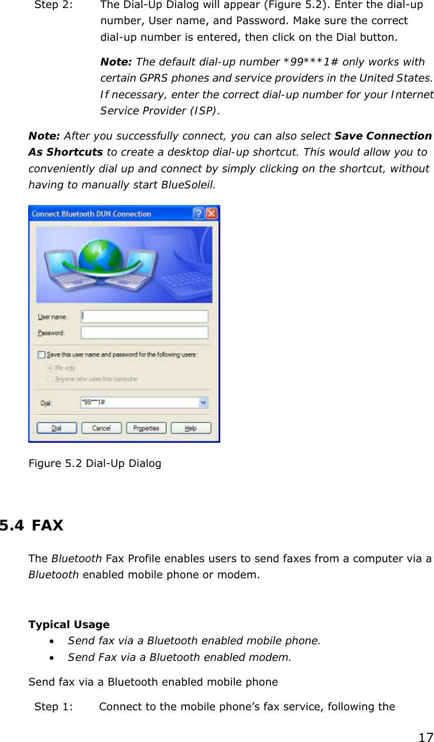 17 Step 2:  The Dial-Up Dialog will appear (Figure 5.2). Enter the dial-up number, User name, and Password. Make sure the correct dial-up number is entered, then click on the Dial button. Note: The default dial-up number *99***1# only works with certain GPRS phones and service providers in the United States. If necessary, enter the correct dial-up number for your Internet Service Provider (ISP). Note: After you successfully connect, you can also select Save Connection As Shortcuts to create a desktop dial-up shortcut. This would allow you to conveniently dial up and connect by simply clicking on the shortcut, without having to manually start BlueSoleil.  Figure 5.2 Dial-Up Dialog  5.4 FAX The Bluetooth Fax Profile enables users to send faxes from a computer via a Bluetooth enabled mobile phone or modem.  Typical Usage • Send fax via a Bluetooth enabled mobile phone. • Send Fax via a Bluetooth enabled modem. Send fax via a Bluetooth enabled mobile phone Step 1:  Connect to the mobile phone’s fax service, following the 