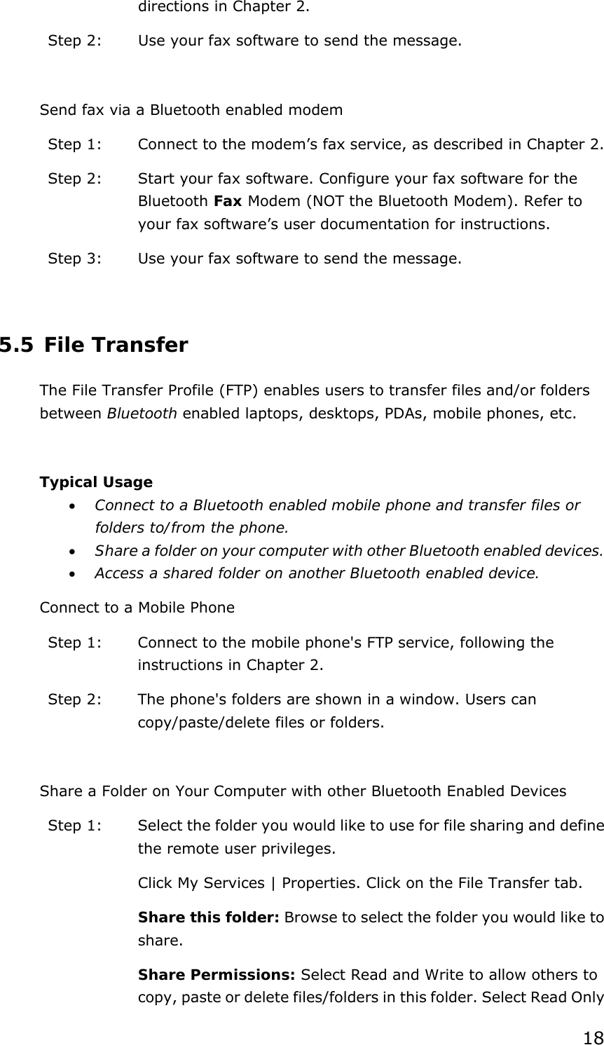 18 directions in Chapter 2. Step 2:  Use your fax software to send the message.  Send fax via a Bluetooth enabled modem Step 1:  Connect to the modem’s fax service, as described in Chapter 2. Step 2:  Start your fax software. Configure your fax software for the Bluetooth Fax Modem (NOT the Bluetooth Modem). Refer to your fax software’s user documentation for instructions. Step 3:  Use your fax software to send the message.  5.5 File Transfer The File Transfer Profile (FTP) enables users to transfer files and/or folders between Bluetooth enabled laptops, desktops, PDAs, mobile phones, etc.  Typical Usage • Connect to a Bluetooth enabled mobile phone and transfer files or folders to/from the phone. • Share a folder on your computer with other Bluetooth enabled devices. • Access a shared folder on another Bluetooth enabled device. Connect to a Mobile Phone Step 1:  Connect to the mobile phone&apos;s FTP service, following the instructions in Chapter 2. Step 2:  The phone&apos;s folders are shown in a window. Users can copy/paste/delete files or folders.  Share a Folder on Your Computer with other Bluetooth Enabled Devices Step 1:  Select the folder you would like to use for file sharing and define the remote user privileges.   Click My Services | Properties. Click on the File Transfer tab. Share this folder: Browse to select the folder you would like to share.  Share Permissions: Select Read and Write to allow others to copy, paste or delete files/folders in this folder. Select Read Only 