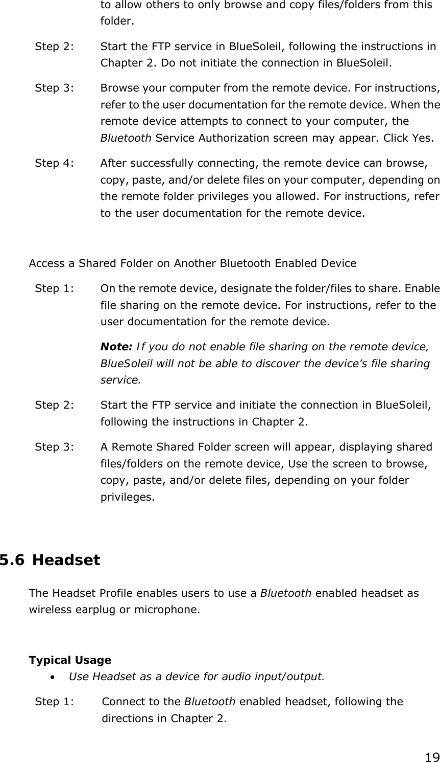 19 to allow others to only browse and copy files/folders from this folder. Step 2:  Start the FTP service in BlueSoleil, following the instructions in Chapter 2. Do not initiate the connection in BlueSoleil. Step 3:  Browse your computer from the remote device. For instructions, refer to the user documentation for the remote device. When the remote device attempts to connect to your computer, the Bluetooth Service Authorization screen may appear. Click Yes. Step 4:  After successfully connecting, the remote device can browse, copy, paste, and/or delete files on your computer, depending on the remote folder privileges you allowed. For instructions, refer to the user documentation for the remote device.  Access a Shared Folder on Another Bluetooth Enabled Device Step 1:  On the remote device, designate the folder/files to share. Enable file sharing on the remote device. For instructions, refer to the user documentation for the remote device. Note: If you do not enable file sharing on the remote device, BlueSoleil will not be able to discover the device’s file sharing service. Step 2:  Start the FTP service and initiate the connection in BlueSoleil, following the instructions in Chapter 2. Step 3:  A Remote Shared Folder screen will appear, displaying shared files/folders on the remote device, Use the screen to browse, copy, paste, and/or delete files, depending on your folder privileges.  5.6 Headset The Headset Profile enables users to use a Bluetooth enabled headset as wireless earplug or microphone.  Typical Usage • Use Headset as a device for audio input/output. Step 1:  Connect to the Bluetooth enabled headset, following the directions in Chapter 2. 