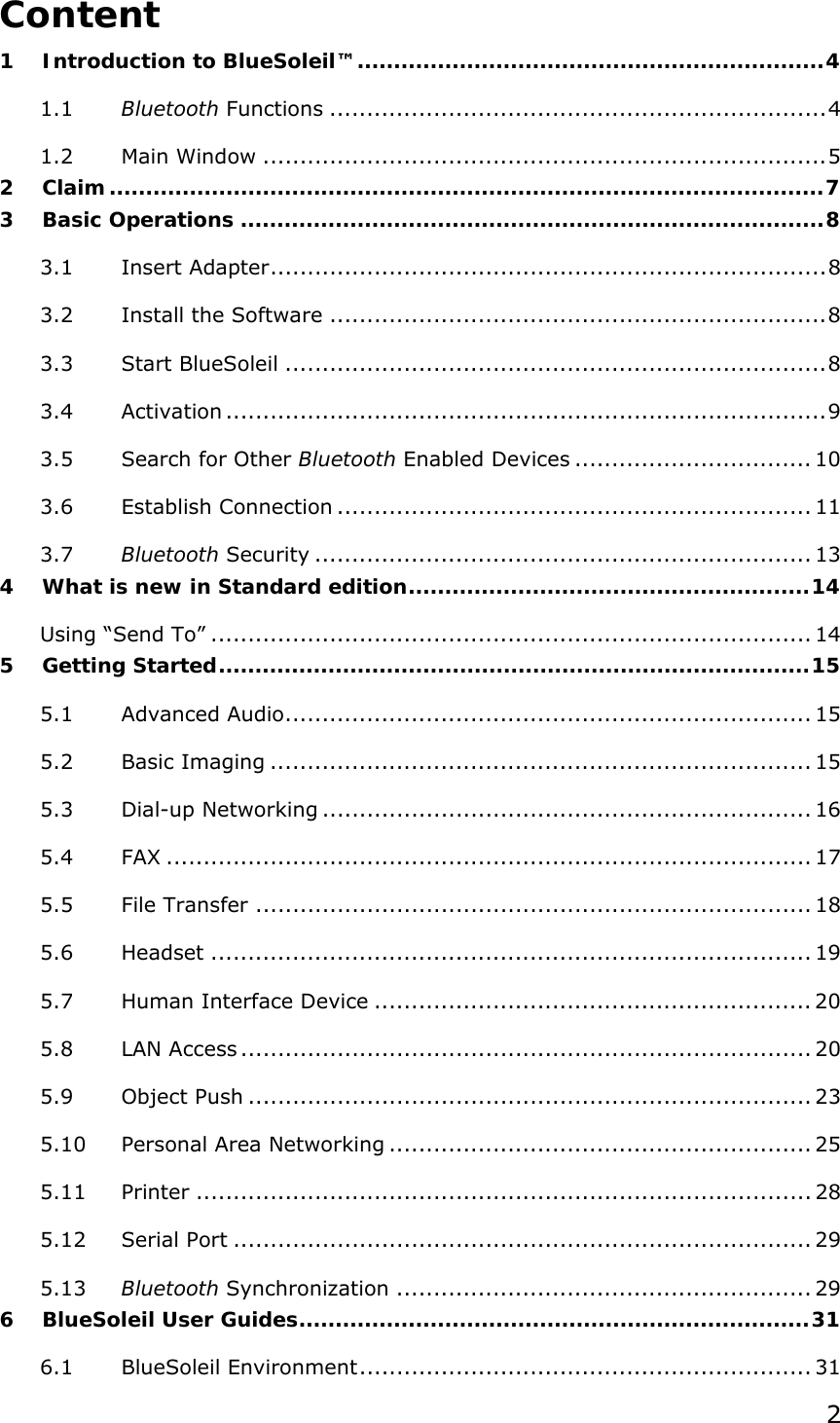  2 Content 1 Introduction to BlueSoleil™................................................................4 1.1 Bluetooth Functions ...................................................................4 1.2 Main Window ............................................................................5 2 Claim..................................................................................................7 3 Basic Operations ................................................................................8 3.1 Insert Adapter...........................................................................8 3.2 Install the Software ...................................................................8 3.3 Start BlueSoleil .........................................................................8 3.4 Activation .................................................................................9 3.5 Search for Other Bluetooth Enabled Devices ................................ 10 3.6 Establish Connection ................................................................ 11 3.7 Bluetooth Security ................................................................... 13 4 What is new in Standard edition.......................................................14 Using “Send To” ................................................................................. 14 5 Getting Started.................................................................................15 5.1 Advanced Audio....................................................................... 15 5.2 Basic Imaging ......................................................................... 15 5.3 Dial-up Networking .................................................................. 16 5.4 FAX ....................................................................................... 17 5.5 File Transfer ........................................................................... 18 5.6 Headset ................................................................................. 19 5.7 Human Interface Device ........................................................... 20 5.8 LAN Access ............................................................................. 20 5.9 Object Push ............................................................................ 23 5.10 Personal Area Networking ......................................................... 25 5.11 Printer ................................................................................... 28 5.12 Serial Port .............................................................................. 29 5.13 Bluetooth Synchronization ........................................................ 29 6 BlueSoleil User Guides......................................................................31 6.1 BlueSoleil Environment............................................................. 31 