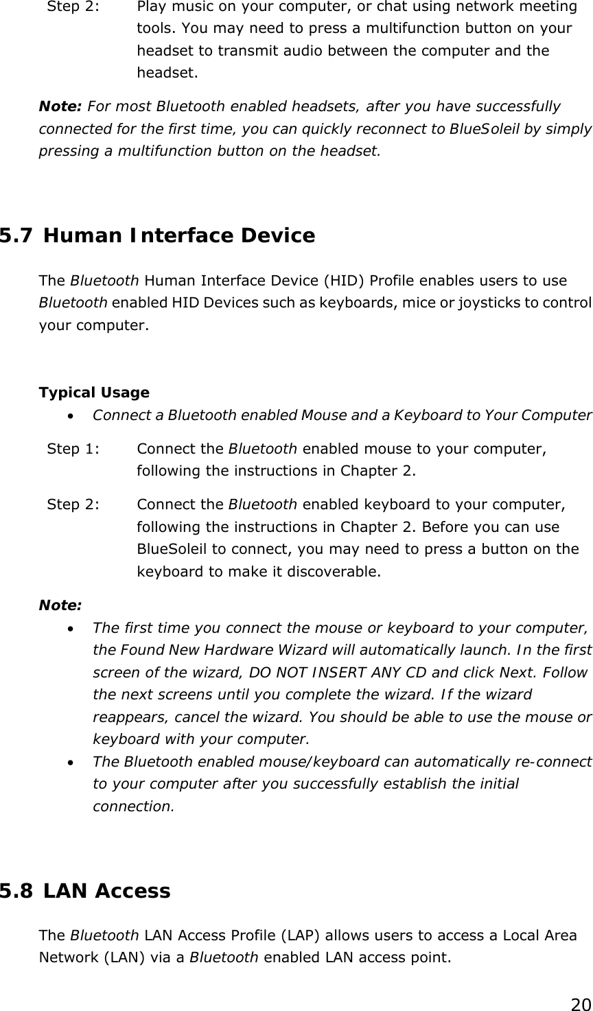 20 Step 2:  Play music on your computer, or chat using network meeting tools. You may need to press a multifunction button on your headset to transmit audio between the computer and the headset. Note: For most Bluetooth enabled headsets, after you have successfully connected for the first time, you can quickly reconnect to BlueSoleil by simply pressing a multifunction button on the headset.  5.7 Human Interface Device The Bluetooth Human Interface Device (HID) Profile enables users to use Bluetooth enabled HID Devices such as keyboards, mice or joysticks to control your computer.  Typical Usage • Connect a Bluetooth enabled Mouse and a Keyboard to Your Computer Step 1:  Connect the Bluetooth enabled mouse to your computer, following the instructions in Chapter 2. Step 2:  Connect the Bluetooth enabled keyboard to your computer, following the instructions in Chapter 2. Before you can use BlueSoleil to connect, you may need to press a button on the keyboard to make it discoverable.   Note: • The first time you connect the mouse or keyboard to your computer, the Found New Hardware Wizard will automatically launch. In the first screen of the wizard, DO NOT INSERT ANY CD and click Next. Follow the next screens until you complete the wizard. If the wizard reappears, cancel the wizard. You should be able to use the mouse or keyboard with your computer. • The Bluetooth enabled mouse/keyboard can automatically re-connect to your computer after you successfully establish the initial connection.  5.8 LAN Access The Bluetooth LAN Access Profile (LAP) allows users to access a Local Area Network (LAN) via a Bluetooth enabled LAN access point. 