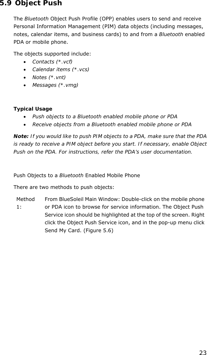 23 5.9 Object Push The Bluetooth Object Push Profile (OPP) enables users to send and receive Personal Information Management (PIM) data objects (including messages, notes, calendar items, and business cards) to and from a Bluetooth enabled PDA or mobile phone. The objects supported include: • Contacts (*.vcf) • Calendar items (*.vcs) • Notes (*.vnt) • Messages (*.vmg)  Typical Usage • Push objects to a Bluetooth enabled mobile phone or PDA • Receive objects from a Bluetooth enabled mobile phone or PDA Note: If you would like to push PIM objects to a PDA, make sure that the PDA is ready to receive a PIM object before you start. If necessary, enable Object Push on the PDA. For instructions, refer the PDA’s user documentation.  Push Objects to a Bluetooth Enabled Mobile Phone There are two methods to push objects: Method 1:  From BlueSoleil Main Window: Double-click on the mobile phone or PDA icon to browse for service information. The Object Push Service icon should be highlighted at the top of the screen. Right click the Object Push Service icon, and in the pop-up menu click Send My Card. (Figure 5.6) 