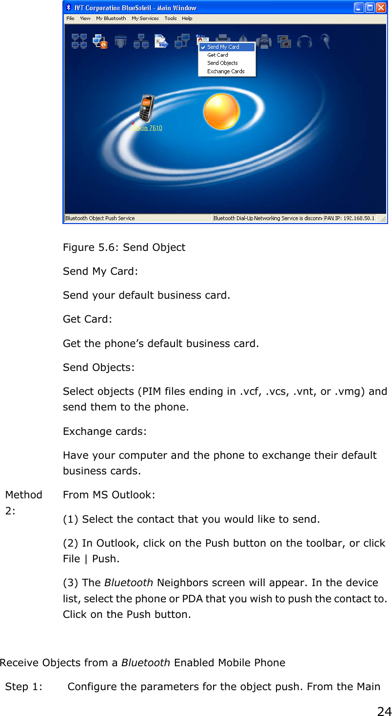 24  Figure 5.6: Send Object   Send My Card: Send your default business card.   Get Card: Get the phone’s default business card.   Send Objects: Select objects (PIM files ending in .vcf, .vcs, .vnt, or .vmg) and send them to the phone.   Exchange cards: Have your computer and the phone to exchange their default business cards. Method 2:  From MS Outlook: (1) Select the contact that you would like to send. (2) In Outlook, click on the Push button on the toolbar, or click File | Push. (3) The Bluetooth Neighbors screen will appear. In the device list, select the phone or PDA that you wish to push the contact to. Click on the Push button.  Receive Objects from a Bluetooth Enabled Mobile Phone Step 1:  Configure the parameters for the object push. From the Main 