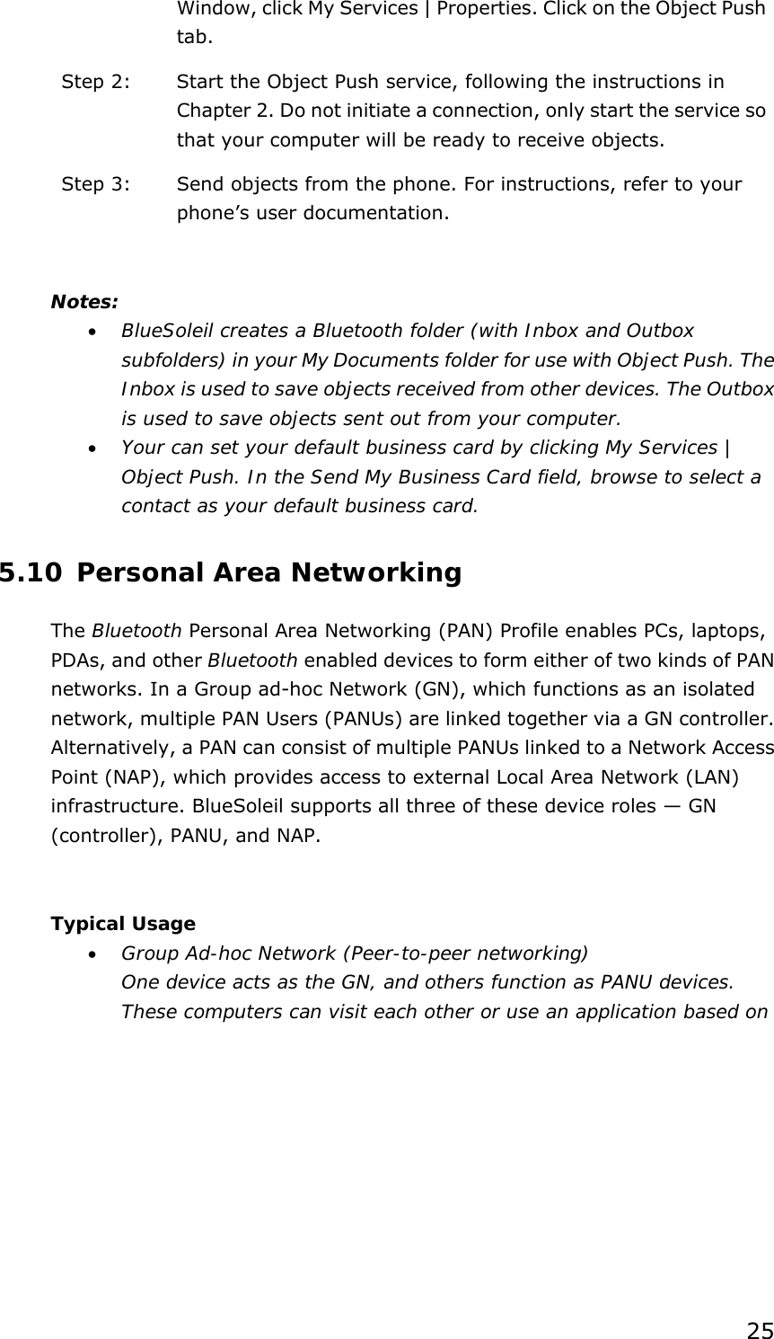 25 Window, click My Services | Properties. Click on the Object Push tab. Step 2:  Start the Object Push service, following the instructions in Chapter 2. Do not initiate a connection, only start the service so that your computer will be ready to receive objects. Step 3:  Send objects from the phone. For instructions, refer to your phone’s user documentation.  Notes: • BlueSoleil creates a Bluetooth folder (with Inbox and Outbox subfolders) in your My Documents folder for use with Object Push. The Inbox is used to save objects received from other devices. The Outbox is used to save objects sent out from your computer. • Your can set your default business card by clicking My Services | Object Push. In the Send My Business Card field, browse to select a contact as your default business card. 5.10 Personal Area Networking The Bluetooth Personal Area Networking (PAN) Profile enables PCs, laptops, PDAs, and other Bluetooth enabled devices to form either of two kinds of PAN networks. In a Group ad-hoc Network (GN), which functions as an isolated network, multiple PAN Users (PANUs) are linked together via a GN controller. Alternatively, a PAN can consist of multiple PANUs linked to a Network Access Point (NAP), which provides access to external Local Area Network (LAN) infrastructure. BlueSoleil supports all three of these device roles — GN (controller), PANU, and NAP.  Typical Usage • Group Ad-hoc Network (Peer-to-peer networking) One device acts as the GN, and others function as PANU devices. These computers can visit each other or use an application based on 