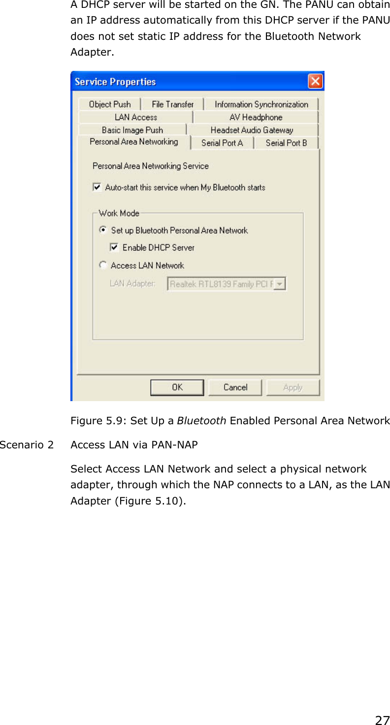 27 A DHCP server will be started on the GN. The PANU can obtain an IP address automatically from this DHCP server if the PANU does not set static IP address for the Bluetooth Network Adapter.  Figure 5.9: Set Up a Bluetooth Enabled Personal Area Network Scenario 2  Access LAN via PAN-NAP Select Access LAN Network and select a physical network adapter, through which the NAP connects to a LAN, as the LAN Adapter (Figure 5.10). 