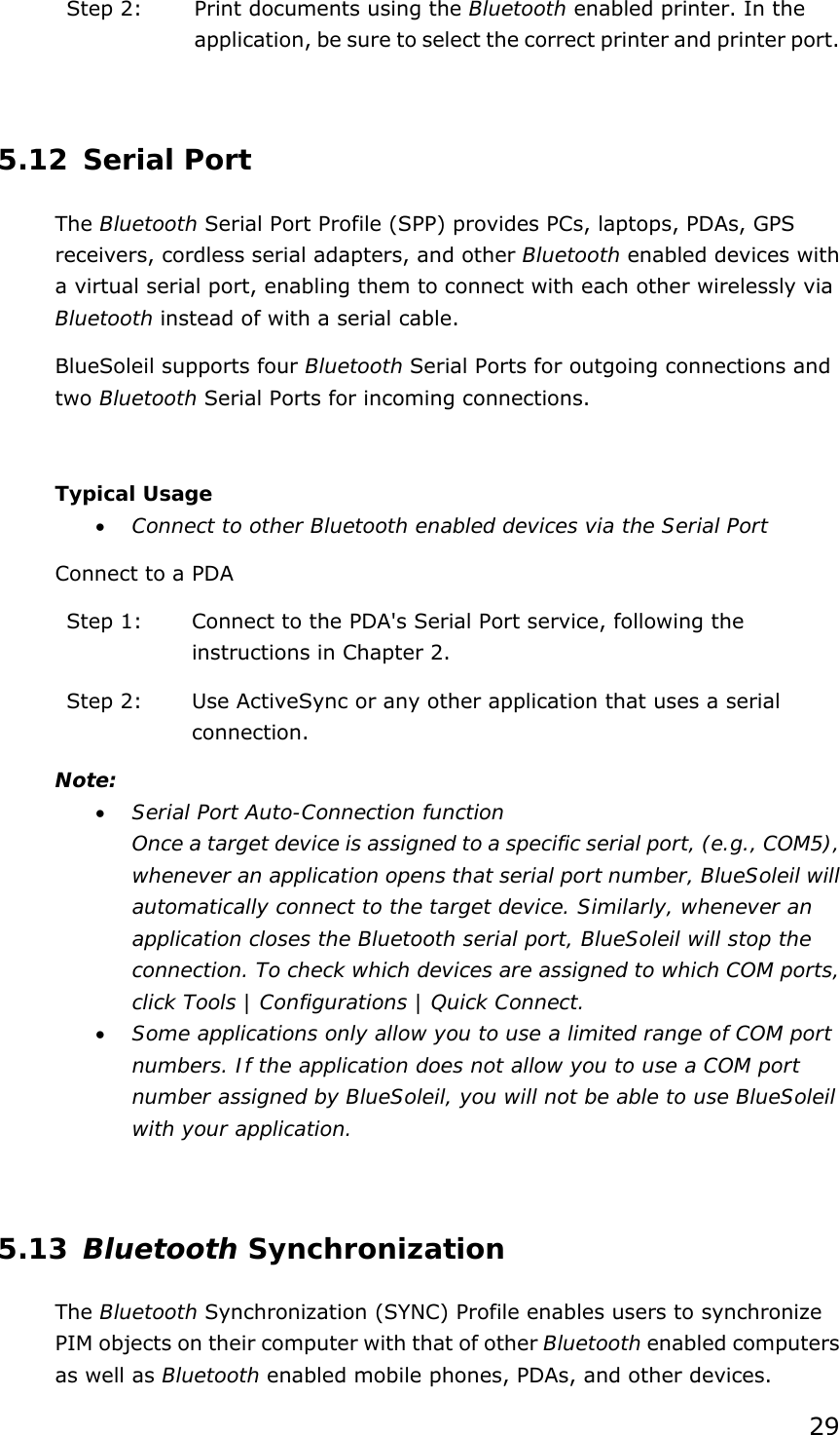 29 Step 2:  Print documents using the Bluetooth enabled printer. In the application, be sure to select the correct printer and printer port.   5.12 Serial Port The Bluetooth Serial Port Profile (SPP) provides PCs, laptops, PDAs, GPS receivers, cordless serial adapters, and other Bluetooth enabled devices with a virtual serial port, enabling them to connect with each other wirelessly via Bluetooth instead of with a serial cable. BlueSoleil supports four Bluetooth Serial Ports for outgoing connections and two Bluetooth Serial Ports for incoming connections.  Typical Usage • Connect to other Bluetooth enabled devices via the Serial Port Connect to a PDA Step 1:  Connect to the PDA&apos;s Serial Port service, following the instructions in Chapter 2. Step 2:  Use ActiveSync or any other application that uses a serial connection. Note: • Serial Port Auto-Connection function Once a target device is assigned to a specific serial port, (e.g., COM5), whenever an application opens that serial port number, BlueSoleil will automatically connect to the target device. Similarly, whenever an application closes the Bluetooth serial port, BlueSoleil will stop the connection. To check which devices are assigned to which COM ports, click Tools | Configurations | Quick Connect. • Some applications only allow you to use a limited range of COM port numbers. If the application does not allow you to use a COM port number assigned by BlueSoleil, you will not be able to use BlueSoleil with your application.  5.13 Bluetooth Synchronization The Bluetooth Synchronization (SYNC) Profile enables users to synchronize PIM objects on their computer with that of other Bluetooth enabled computers as well as Bluetooth enabled mobile phones, PDAs, and other devices. 