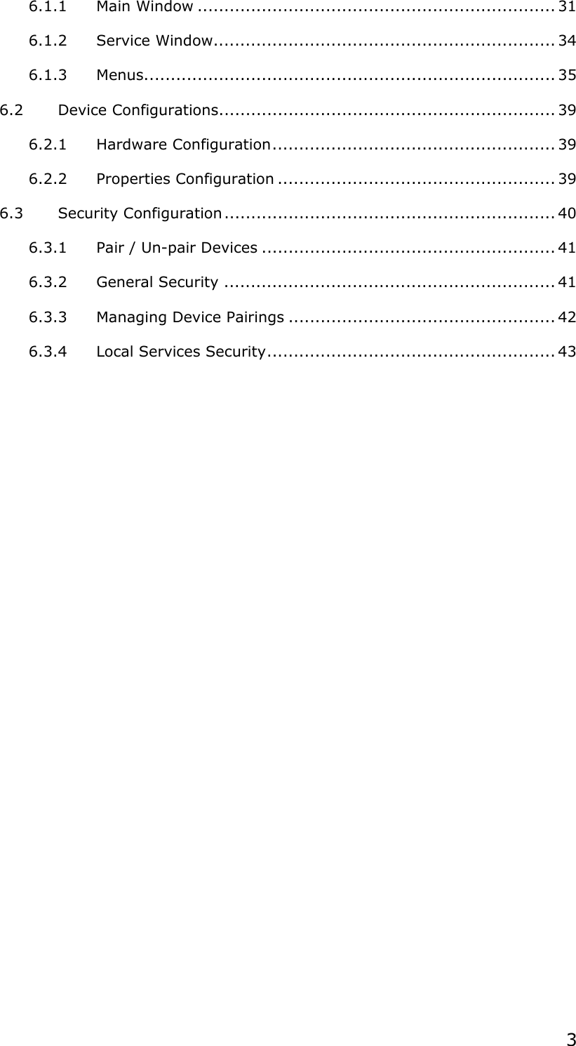  3 6.1.1 Main Window ................................................................... 31 6.1.2 Service Window................................................................ 34 6.1.3 Menus............................................................................. 35 6.2 Device Configurations............................................................... 39 6.2.1 Hardware Configuration..................................................... 39 6.2.2 Properties Configuration .................................................... 39 6.3 Security Configuration.............................................................. 40 6.3.1 Pair / Un-pair Devices ....................................................... 41 6.3.2 General Security .............................................................. 41 6.3.3 Managing Device Pairings .................................................. 42 6.3.4 Local Services Security...................................................... 43  