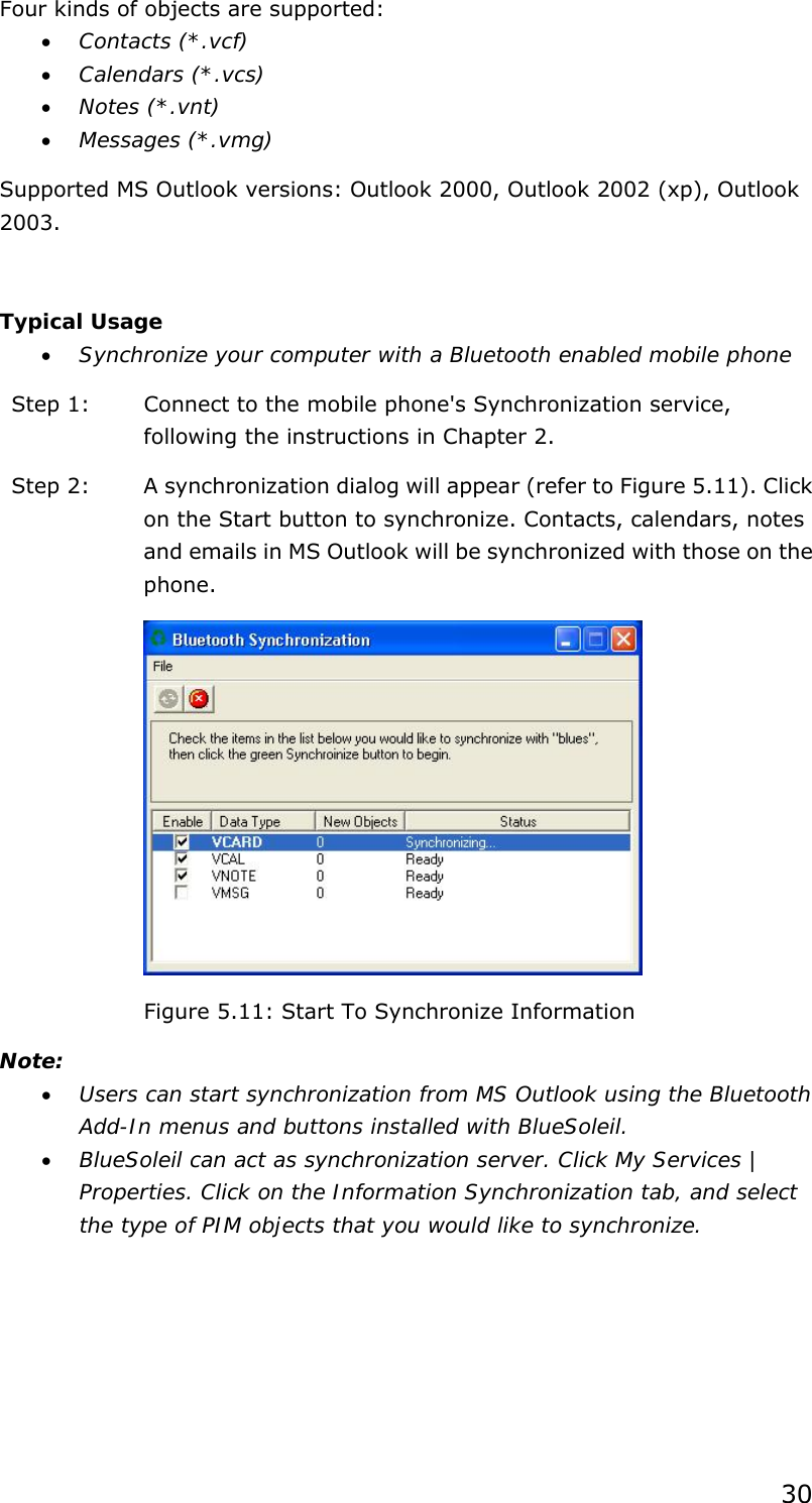 30 Four kinds of objects are supported: • Contacts (*.vcf) • Calendars (*.vcs) • Notes (*.vnt) • Messages (*.vmg) Supported MS Outlook versions: Outlook 2000, Outlook 2002 (xp), Outlook 2003.  Typical Usage • Synchronize your computer with a Bluetooth enabled mobile phone Step 1:  Connect to the mobile phone&apos;s Synchronization service, following the instructions in Chapter 2. Step 2:  A synchronization dialog will appear (refer to Figure 5.11). Click on the Start button to synchronize. Contacts, calendars, notes and emails in MS Outlook will be synchronized with those on the phone.  Figure 5.11: Start To Synchronize Information Note: • Users can start synchronization from MS Outlook using the Bluetooth Add-In menus and buttons installed with BlueSoleil. • BlueSoleil can act as synchronization server. Click My Services | Properties. Click on the Information Synchronization tab, and select the type of PIM objects that you would like to synchronize. 