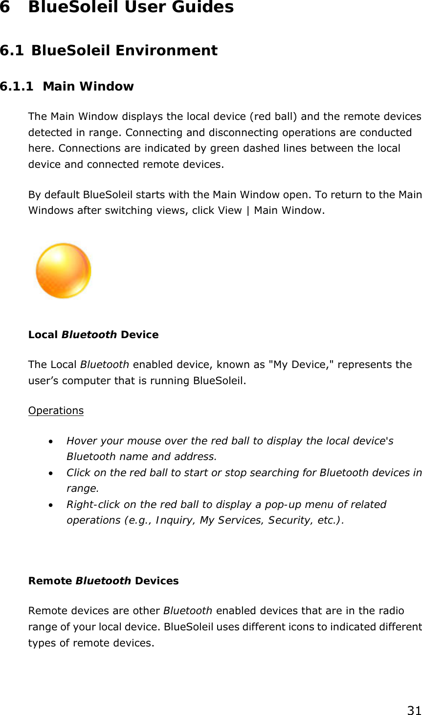 31 6 BlueSoleil User Guides 6.1 BlueSoleil Environment 6.1.1 Main Window The Main Window displays the local device (red ball) and the remote devices detected in range. Connecting and disconnecting operations are conducted here. Connections are indicated by green dashed lines between the local device and connected remote devices.   By default BlueSoleil starts with the Main Window open. To return to the Main Windows after switching views, click View | Main Window.  Local Bluetooth Device The Local Bluetooth enabled device, known as &quot;My Device,&quot; represents the user’s computer that is running BlueSoleil. Operations • Hover your mouse over the red ball to display the local device&apos;s Bluetooth name and address. • Click on the red ball to start or stop searching for Bluetooth devices in range. • Right-click on the red ball to display a pop-up menu of related operations (e.g., Inquiry, My Services, Security, etc.).  Remote Bluetooth Devices Remote devices are other Bluetooth enabled devices that are in the radio range of your local device. BlueSoleil uses different icons to indicated different types of remote devices. 