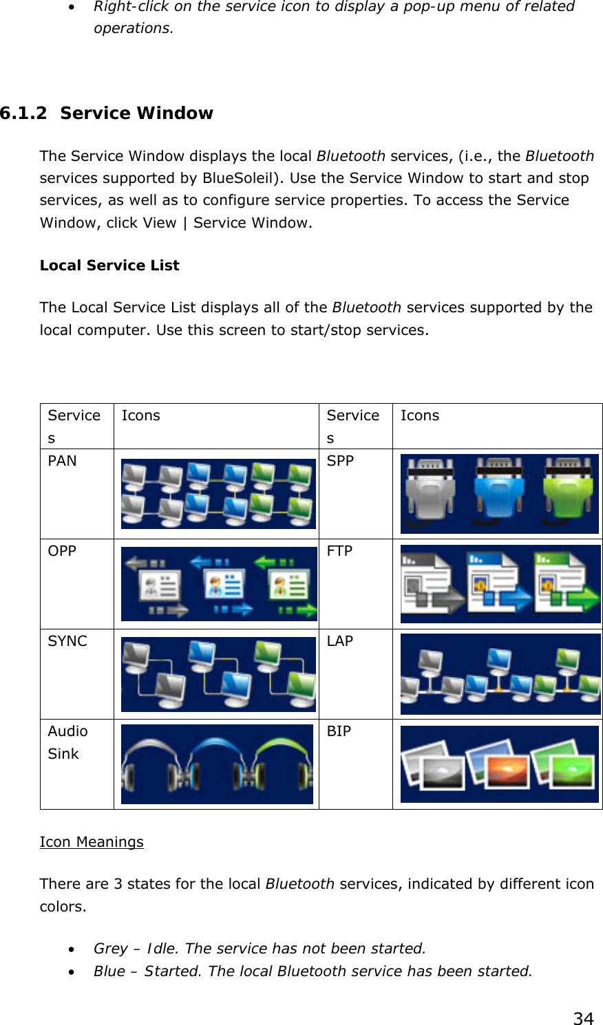 34 • Right-click on the service icon to display a pop-up menu of related operations.  6.1.2 Service Window The Service Window displays the local Bluetooth services, (i.e., the Bluetooth services supported by BlueSoleil). Use the Service Window to start and stop services, as well as to configure service properties. To access the Service Window, click View | Service Window. Local Service List The Local Service List displays all of the Bluetooth services supported by the local computer. Use this screen to start/stop services.  Services Icons Services Icons PAN    SPP  OPP  FTP  SYNC  LAP  Audio Sink  BIP    Icon Meanings There are 3 states for the local Bluetooth services, indicated by different icon colors. • Grey – Idle. The service has not been started. • Blue – Started. The local Bluetooth service has been started. 