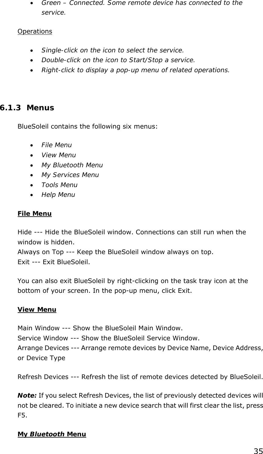 35 • Green – Connected. Some remote device has connected to the service. Operations • Single-click on the icon to select the service. • Double-click on the icon to Start/Stop a service. • Right-click to display a pop-up menu of related operations.  6.1.3 Menus BlueSoleil contains the following six menus: • File Menu • View Menu • My Bluetooth Menu • My Services Menu • Tools Menu • Help Menu File Menu Hide --- Hide the BlueSoleil window. Connections can still run when the window is hidden. Always on Top --- Keep the BlueSoleil window always on top. Exit --- Exit BlueSoleil. You can also exit BlueSoleil by right-clicking on the task tray icon at the bottom of your screen. In the pop-up menu, click Exit. View Menu Main Window --- Show the BlueSoleil Main Window. Service Window --- Show the BlueSoleil Service Window. Arrange Devices --- Arrange remote devices by Device Name, Device Address, or Device Type Refresh Devices --- Refresh the list of remote devices detected by BlueSoleil.   Note: If you select Refresh Devices, the list of previously detected devices will not be cleared. To initiate a new device search that will first clear the list, press F5. My Bluetooth Menu 
