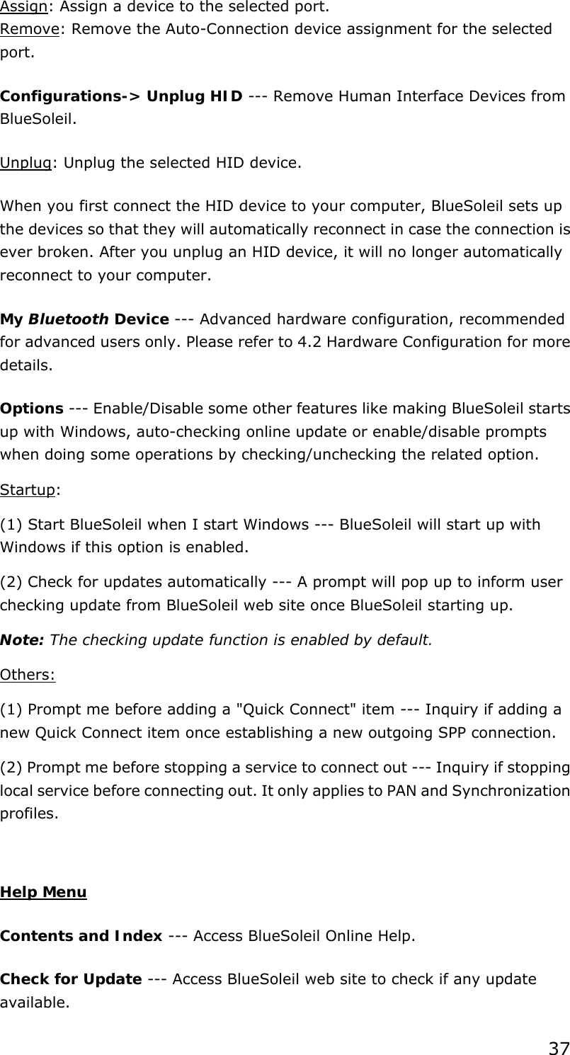 37 Assign: Assign a device to the selected port. Remove: Remove the Auto-Connection device assignment for the selected port. Configurations-&gt; Unplug HID --- Remove Human Interface Devices from BlueSoleil. Unplug: Unplug the selected HID device. When you first connect the HID device to your computer, BlueSoleil sets up the devices so that they will automatically reconnect in case the connection is ever broken. After you unplug an HID device, it will no longer automatically reconnect to your computer. My Bluetooth Device --- Advanced hardware configuration, recommended for advanced users only. Please refer to 4.2 Hardware Configuration for more details.  Options --- Enable/Disable some other features like making BlueSoleil starts up with Windows, auto-checking online update or enable/disable prompts when doing some operations by checking/unchecking the related option.   Startup:  (1) Start BlueSoleil when I start Windows --- BlueSoleil will start up with Windows if this option is enabled.   (2) Check for updates automatically --- A prompt will pop up to inform user checking update from BlueSoleil web site once BlueSoleil starting up.   Note: The checking update function is enabled by default. Others: (1) Prompt me before adding a &quot;Quick Connect&quot; item --- Inquiry if adding a new Quick Connect item once establishing a new outgoing SPP connection.   (2) Prompt me before stopping a service to connect out --- Inquiry if stopping local service before connecting out. It only applies to PAN and Synchronization profiles.  Help Menu Contents and Index --- Access BlueSoleil Online Help.   Check for Update --- Access BlueSoleil web site to check if any update available.  