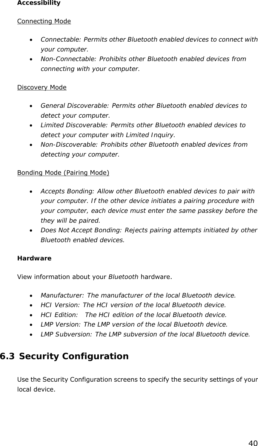 40 Accessibility Connecting Mode • Connectable: Permits other Bluetooth enabled devices to connect with your computer. • Non-Connectable: Prohibits other Bluetooth enabled devices from connecting with your computer.  Discovery Mode • General Discoverable: Permits other Bluetooth enabled devices to detect your computer. • Limited Discoverable: Permits other Bluetooth enabled devices to detect your computer with Limited Inquiry. • Non-Discoverable: Prohibits other Bluetooth enabled devices from detecting your computer.  Bonding Mode (Pairing Mode) • Accepts Bonding: Allow other Bluetooth enabled devices to pair with your computer. If the other device initiates a pairing procedure with your computer, each device must enter the same passkey before the they will be paired. • Does Not Accept Bonding: Rejects pairing attempts initiated by other Bluetooth enabled devices. Hardware View information about your Bluetooth hardware. • Manufacturer: The manufacturer of the local Bluetooth device. • HCI Version: The HCI version of the local Bluetooth device. • HCI Edition:  The HCI edition of the local Bluetooth device. • LMP Version: The LMP version of the local Bluetooth device. • LMP Subversion: The LMP subversion of the local Bluetooth device. 6.3 Security Configuration Use the Security Configuration screens to specify the security settings of your local device. 