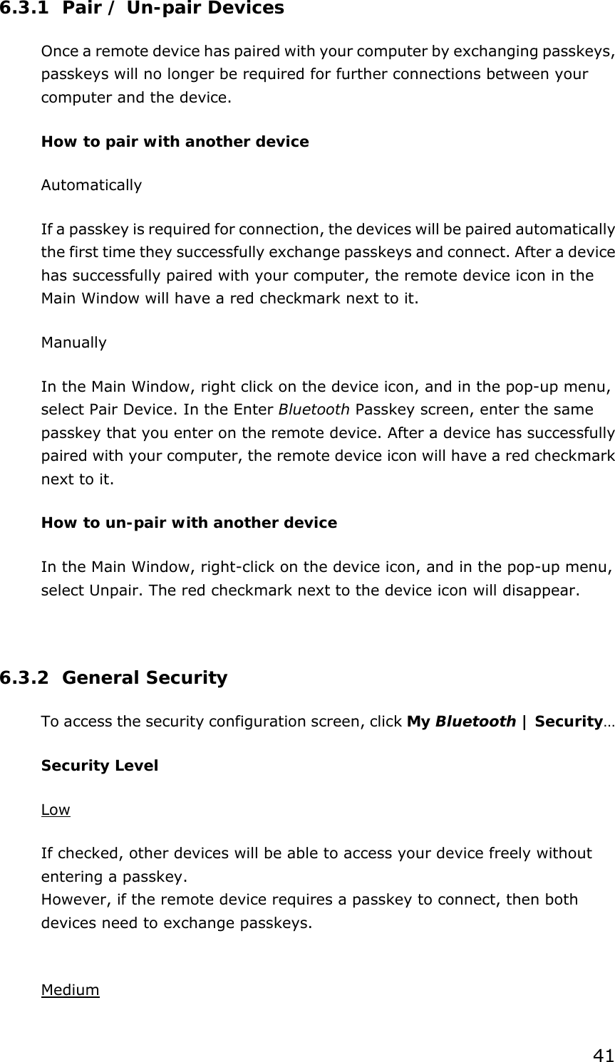 41 6.3.1 Pair / Un-pair Devices Once a remote device has paired with your computer by exchanging passkeys, passkeys will no longer be required for further connections between your computer and the device. How to pair with another device Automatically If a passkey is required for connection, the devices will be paired automatically the first time they successfully exchange passkeys and connect. After a device has successfully paired with your computer, the remote device icon in the Main Window will have a red checkmark next to it. Manually In the Main Window, right click on the device icon, and in the pop-up menu, select Pair Device. In the Enter Bluetooth Passkey screen, enter the same passkey that you enter on the remote device. After a device has successfully paired with your computer, the remote device icon will have a red checkmark next to it. How to un-pair with another device In the Main Window, right-click on the device icon, and in the pop-up menu, select Unpair. The red checkmark next to the device icon will disappear.  6.3.2 General Security To access the security configuration screen, click My Bluetooth | Security…  Security Level Low If checked, other devices will be able to access your device freely without entering a passkey. However, if the remote device requires a passkey to connect, then both devices need to exchange passkeys.  Medium 