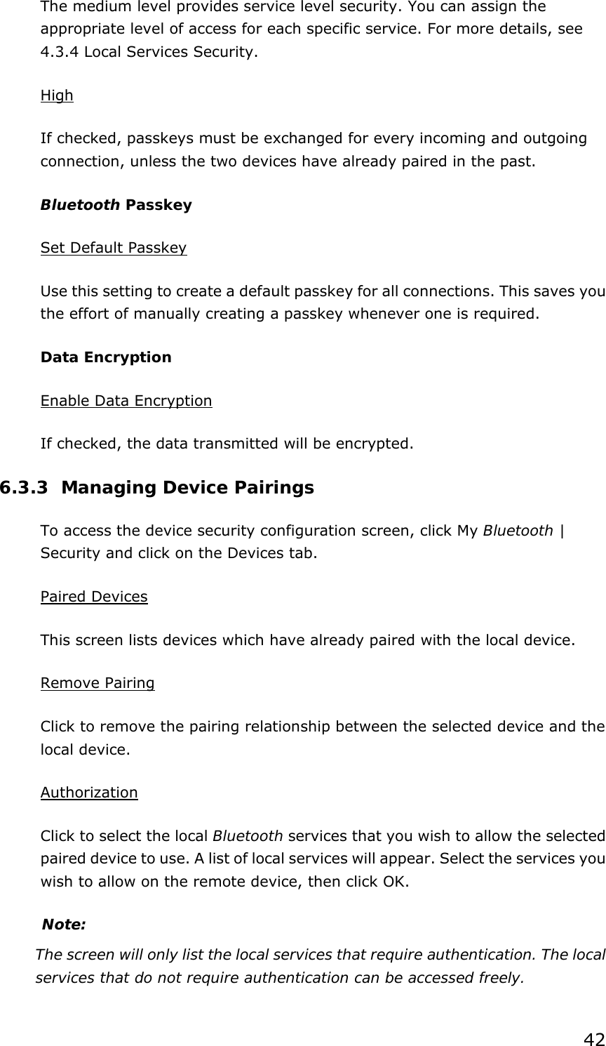 42 The medium level provides service level security. You can assign the appropriate level of access for each specific service. For more details, see 4.3.4 Local Services Security.   High If checked, passkeys must be exchanged for every incoming and outgoing connection, unless the two devices have already paired in the past.   Bluetooth Passkey Set Default Passkey Use this setting to create a default passkey for all connections. This saves you the effort of manually creating a passkey whenever one is required. Data Encryption Enable Data Encryption If checked, the data transmitted will be encrypted. 6.3.3 Managing Device Pairings To access the device security configuration screen, click My Bluetooth | Security and click on the Devices tab. Paired Devices This screen lists devices which have already paired with the local device. Remove Pairing Click to remove the pairing relationship between the selected device and the local device. Authorization Click to select the local Bluetooth services that you wish to allow the selected   paired device to use. A list of local services will appear. Select the services you wish to allow on the remote device, then click OK. Note: The screen will only list the local services that require authentication. The local services that do not require authentication can be accessed freely. 