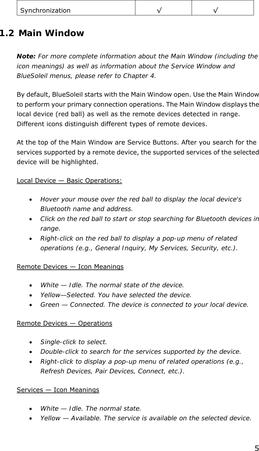  5 Synchronization   √ √ 1.2 Main Window Note: For more complete information about the Main Window (including the icon meanings) as well as information about the Service Window and BlueSoleil menus, please refer to Chapter 4. By default, BlueSoleil starts with the Main Window open. Use the Main Window to perform your primary connection operations. The Main Window displays the local device (red ball) as well as the remote devices detected in range. Different icons distinguish different types of remote devices.   At the top of the Main Window are Service Buttons. After you search for the services supported by a remote device, the supported services of the selected device will be highlighted. Local Device — Basic Operations: • Hover your mouse over the red ball to display the local device&apos;s Bluetooth name and address. • Click on the red ball to start or stop searching for Bluetooth devices in range. • Right-click on the red ball to display a pop-up menu of related operations (e.g., General Inquiry, My Services, Security, etc.). Remote Devices — Icon Meanings • White — Idle. The normal state of the device. • Yellow—Selected. You have selected the device. • Green — Connected. The device is connected to your local device. Remote Devices — Operations • Single-click to select. • Double-click to search for the services supported by the device. • Right-click to display a pop-up menu of related operations (e.g., Refresh Devices, Pair Devices, Connect, etc.). Services — Icon Meanings • White — Idle. The normal state. • Yellow — Available. The service is available on the selected device. 