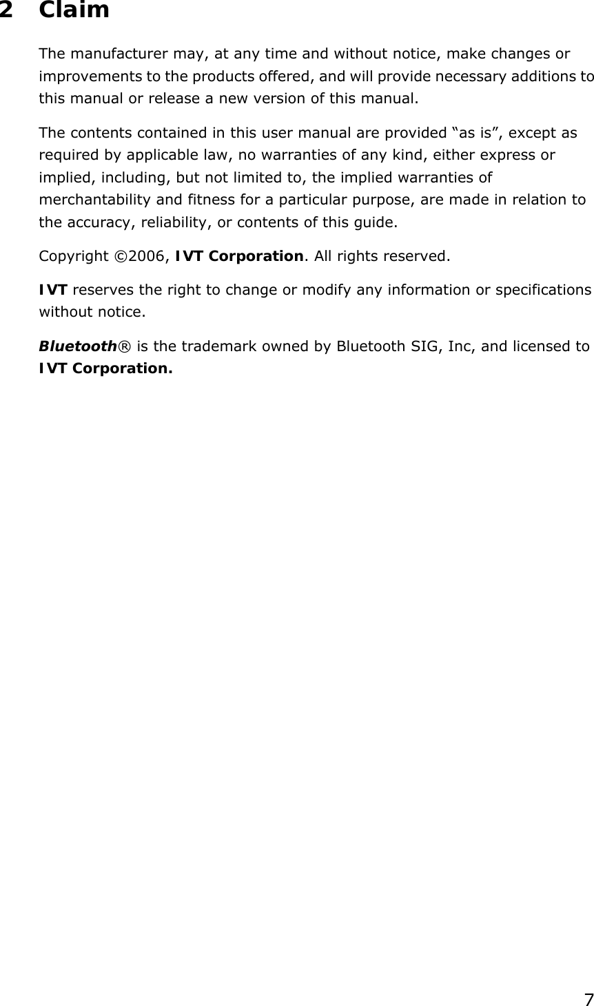  7 2 Claim The manufacturer may, at any time and without notice, make changes or improvements to the products offered, and will provide necessary additions to this manual or release a new version of this manual.   The contents contained in this user manual are provided “as is”, except as required by applicable law, no warranties of any kind, either express or implied, including, but not limited to, the implied warranties of merchantability and fitness for a particular purpose, are made in relation to the accuracy, reliability, or contents of this guide.   Copyright ©2006, IVT Corporation. All rights reserved. IVT reserves the right to change or modify any information or specifications without notice.   Bluetooth® is the trademark owned by Bluetooth SIG, Inc, and licensed to IVT Corporation.  