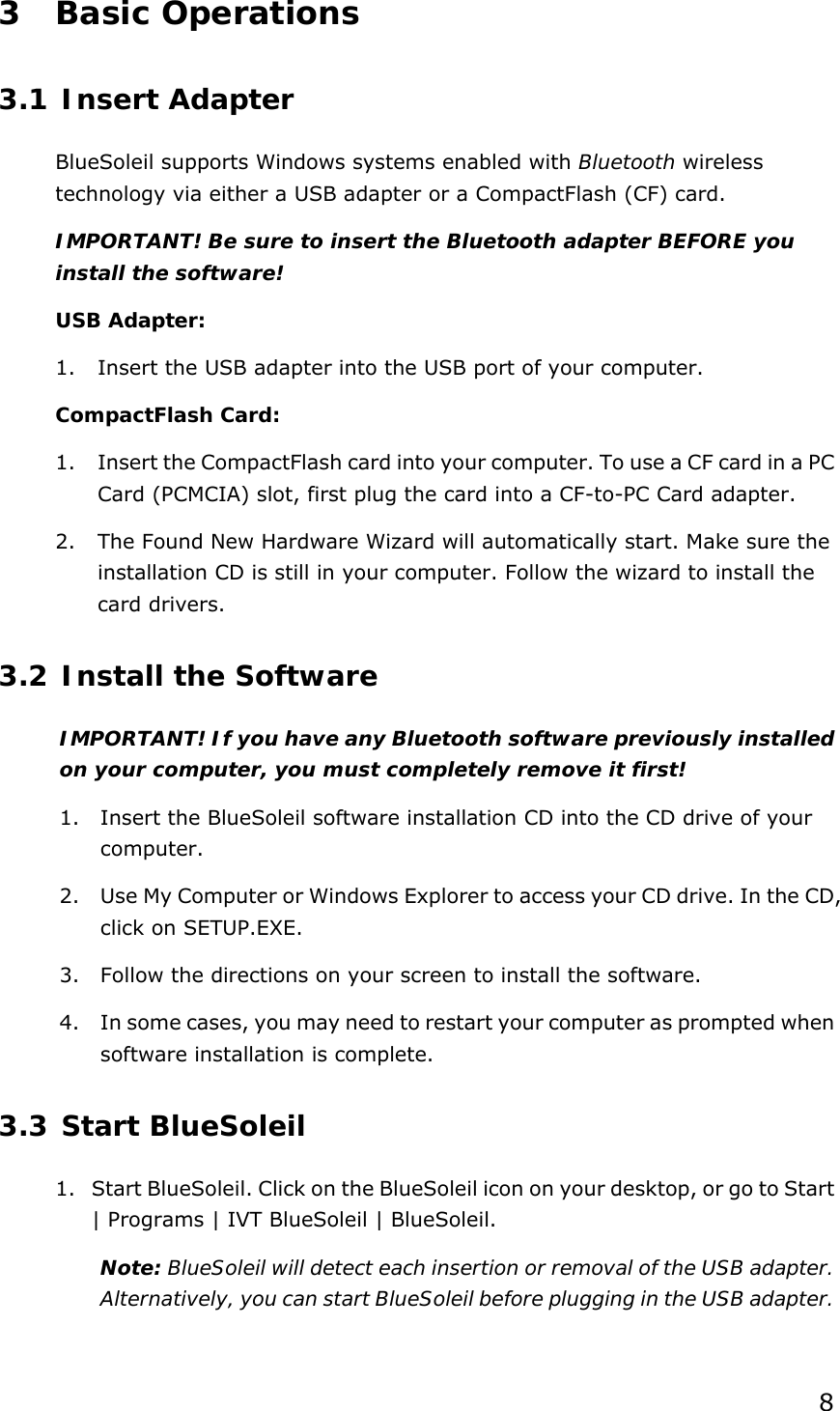  8 3 Basic Operations 3.1 Insert Adapter BlueSoleil supports Windows systems enabled with Bluetooth wireless technology via either a USB adapter or a CompactFlash (CF) card. IMPORTANT! Be sure to insert the Bluetooth adapter BEFORE you install the software! USB Adapter: 1. Insert the USB adapter into the USB port of your computer. CompactFlash Card: 1. Insert the CompactFlash card into your computer. To use a CF card in a PC Card (PCMCIA) slot, first plug the card into a CF-to-PC Card adapter. 2. The Found New Hardware Wizard will automatically start. Make sure the installation CD is still in your computer. Follow the wizard to install the card drivers. 3.2 Install the Software IMPORTANT! If you have any Bluetooth software previously installed on your computer, you must completely remove it first! 1. Insert the BlueSoleil software installation CD into the CD drive of your computer. 2. Use My Computer or Windows Explorer to access your CD drive. In the CD, click on SETUP.EXE. 3. Follow the directions on your screen to install the software. 4. In some cases, you may need to restart your computer as prompted when software installation is complete. 3.3 Start BlueSoleil 1. Start BlueSoleil. Click on the BlueSoleil icon on your desktop, or go to Start | Programs | IVT BlueSoleil | BlueSoleil. Note: BlueSoleil will detect each insertion or removal of the USB adapter. Alternatively, you can start BlueSoleil before plugging in the USB adapter. 