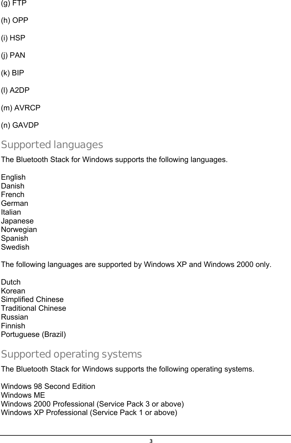  (g) FTP  (h) OPP  (i) HSP  (j) PAN    (k) BIP    (l) A2DP  (m) AVRCP    (n) GAVDP   Supported languages The Bluetooth Stack for Windows supports the following languages.  English Danish French German Italian Japanese Norwegian Spanish Swedish  The following languages are supported by Windows XP and Windows 2000 only.  Dutch Korean Simplified Chinese Traditional Chinese Russian Finnish Portuguese (Brazil) Supported operating systems The Bluetooth Stack for Windows supports the following operating systems.  Windows 98 Second Edition Windows ME Windows 2000 Professional (Service Pack 3 or above) Windows XP Professional (Service Pack 1 or above)  3