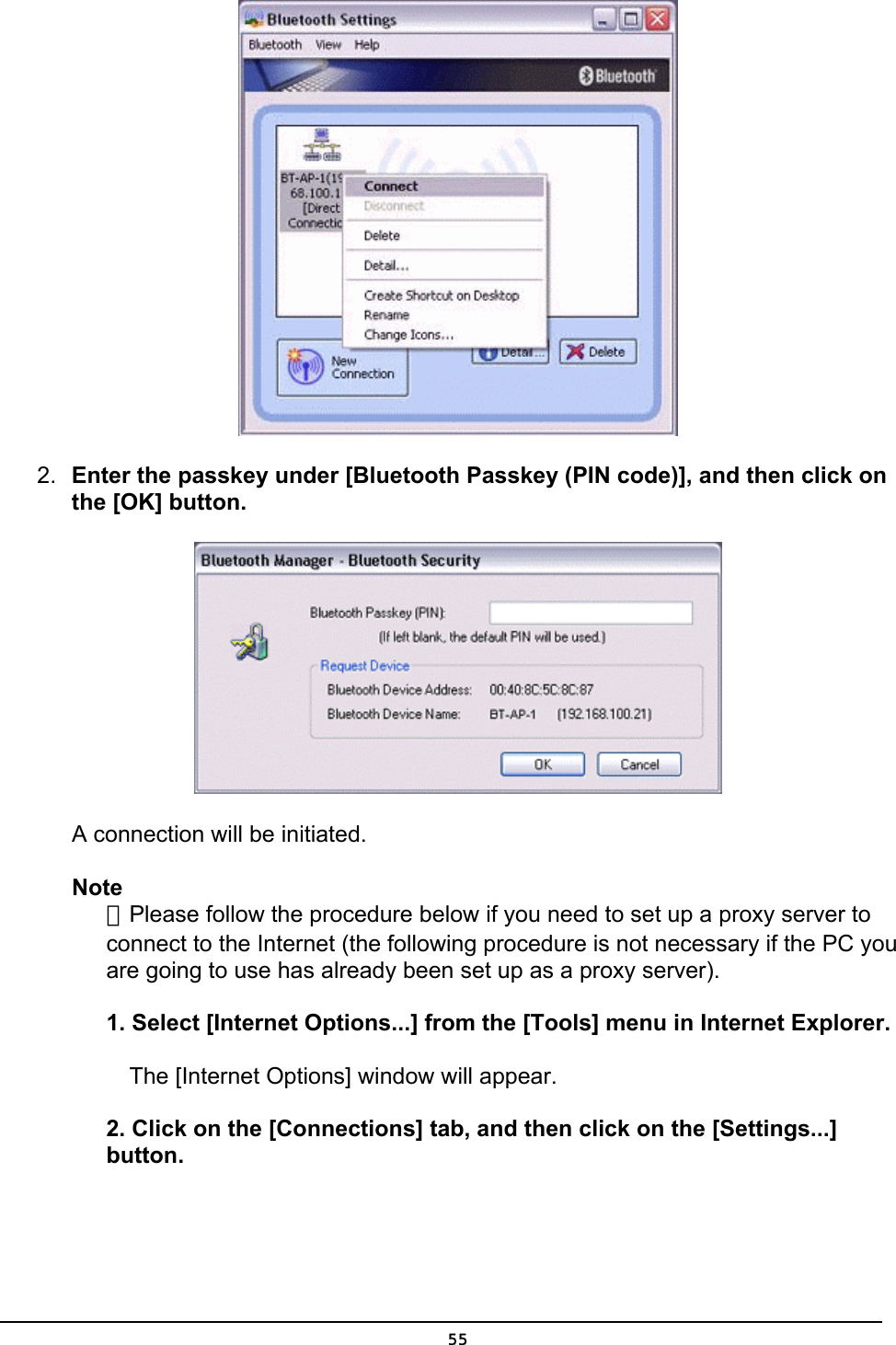   2.  Enter the passkey under [Bluetooth Passkey (PIN code)], and then click on the [OK] button.  A connection will be initiated.   Note ．Please follow the procedure below if you need to set up a proxy server to connect to the Internet (the following procedure is not necessary if the PC you are going to use has already been set up as a proxy server).  1. Select [Internet Options...] from the [Tools] menu in Internet Explorer.   The [Internet Options] window will appear.  2. Click on the [Connections] tab, and then click on the [Settings...] button.  55