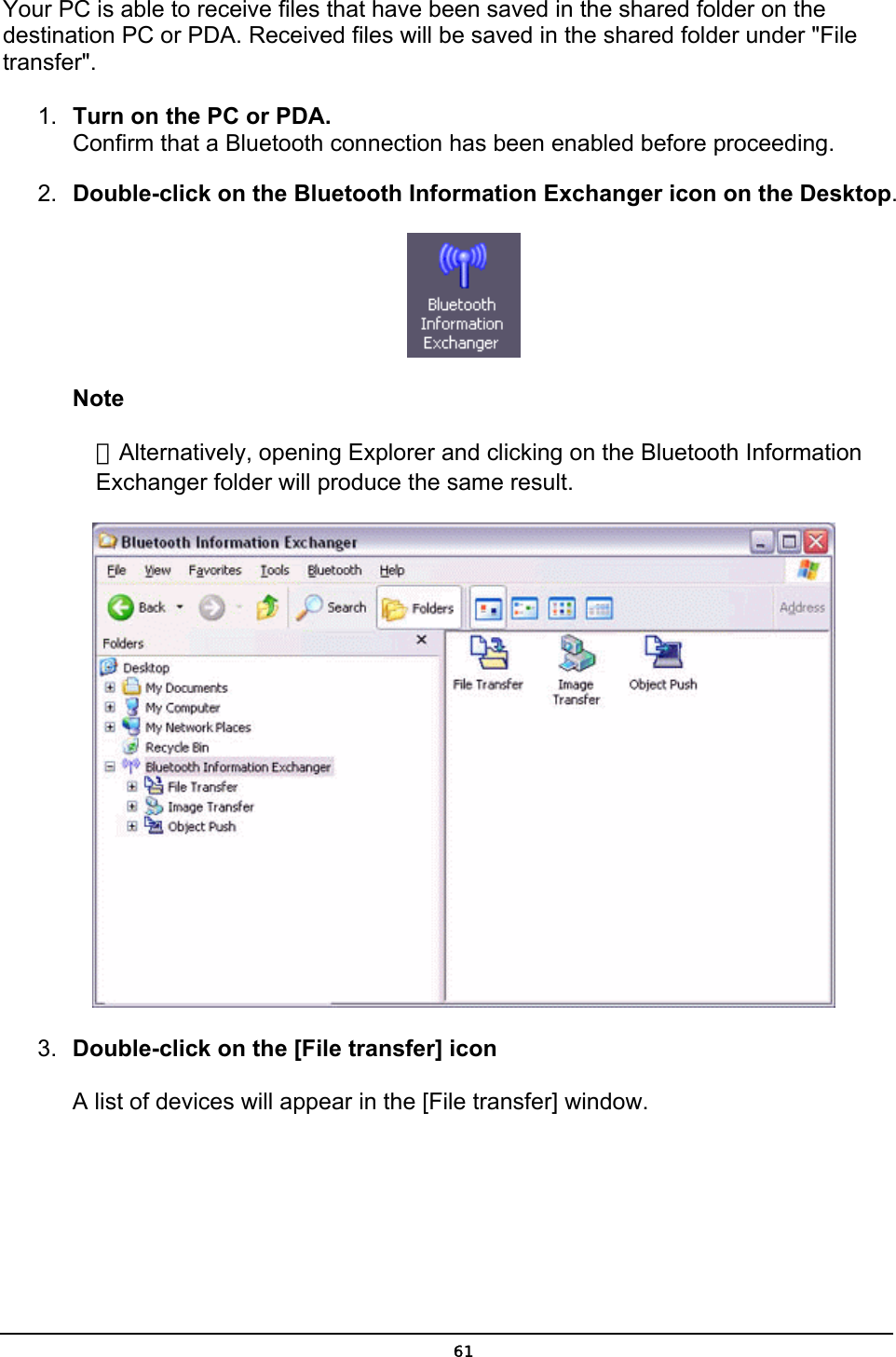 Your PC is able to receive files that have been saved in the shared folder on the destination PC or PDA. Received files will be saved in the shared folder under &quot;File transfer&quot;. 1.  Turn on the PC or PDA. Confirm that a Bluetooth connection has been enabled before proceeding. 2.  Double-click on the Bluetooth Information Exchanger icon on the Desktop.  Note ．Alternatively, opening Explorer and clicking on the Bluetooth Information Exchanger folder will produce the same result.  3.  Double-click on the [File transfer] icon  A list of devices will appear in the [File transfer] window.  61
