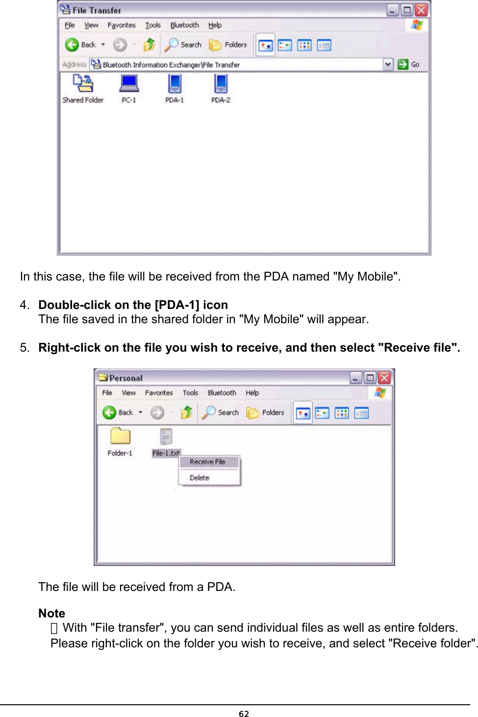   In this case, the file will be received from the PDA named &quot;My Mobile&quot;. 4.  Double-click on the [PDA-1] icon The file saved in the shared folder in &quot;My Mobile&quot; will appear.  5.  Right-click on the file you wish to receive, and then select &quot;Receive file&quot;.  The file will be received from a PDA. Note ．With &quot;File transfer&quot;, you can send individual files as well as entire folders. Please right-click on the folder you wish to receive, and select &quot;Receive folder&quot;.  62