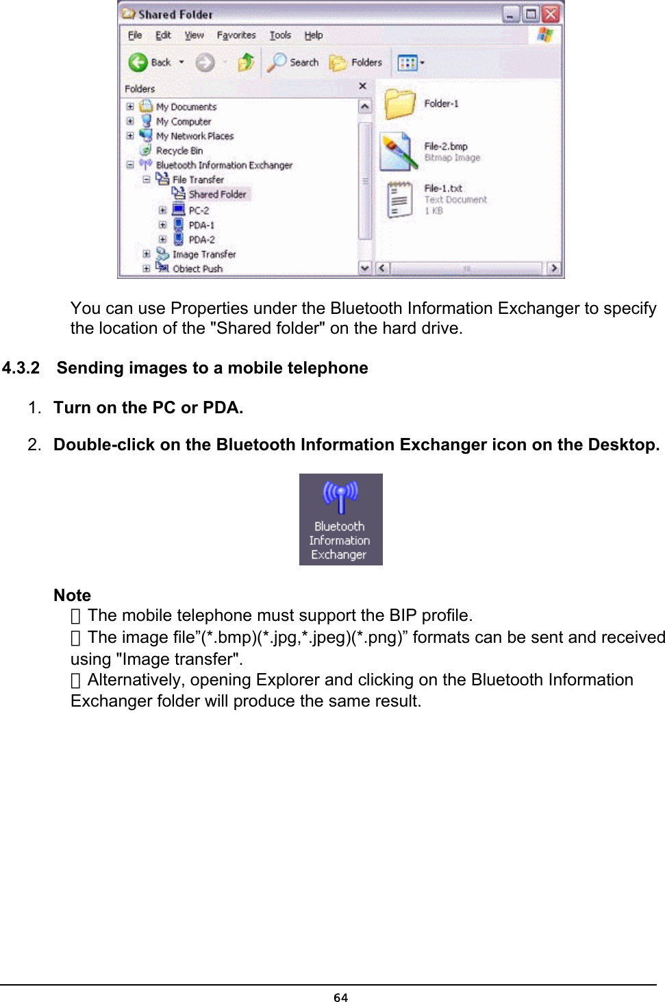   You can use Properties under the Bluetooth Information Exchanger to specify the location of the &quot;Shared folder&quot; on the hard drive.   4.3.2  Sending images to a mobile telephone    1.  Turn on the PC or PDA. 2.  Double-click on the Bluetooth Information Exchanger icon on the Desktop.  Note ．The mobile telephone must support the BIP profile. ．The image file”(*.bmp)(*.jpg,*.jpeg)(*.png)” formats can be sent and received using &quot;Image transfer&quot;. ．Alternatively, opening Explorer and clicking on the Bluetooth Information Exchanger folder will produce the same result.  64