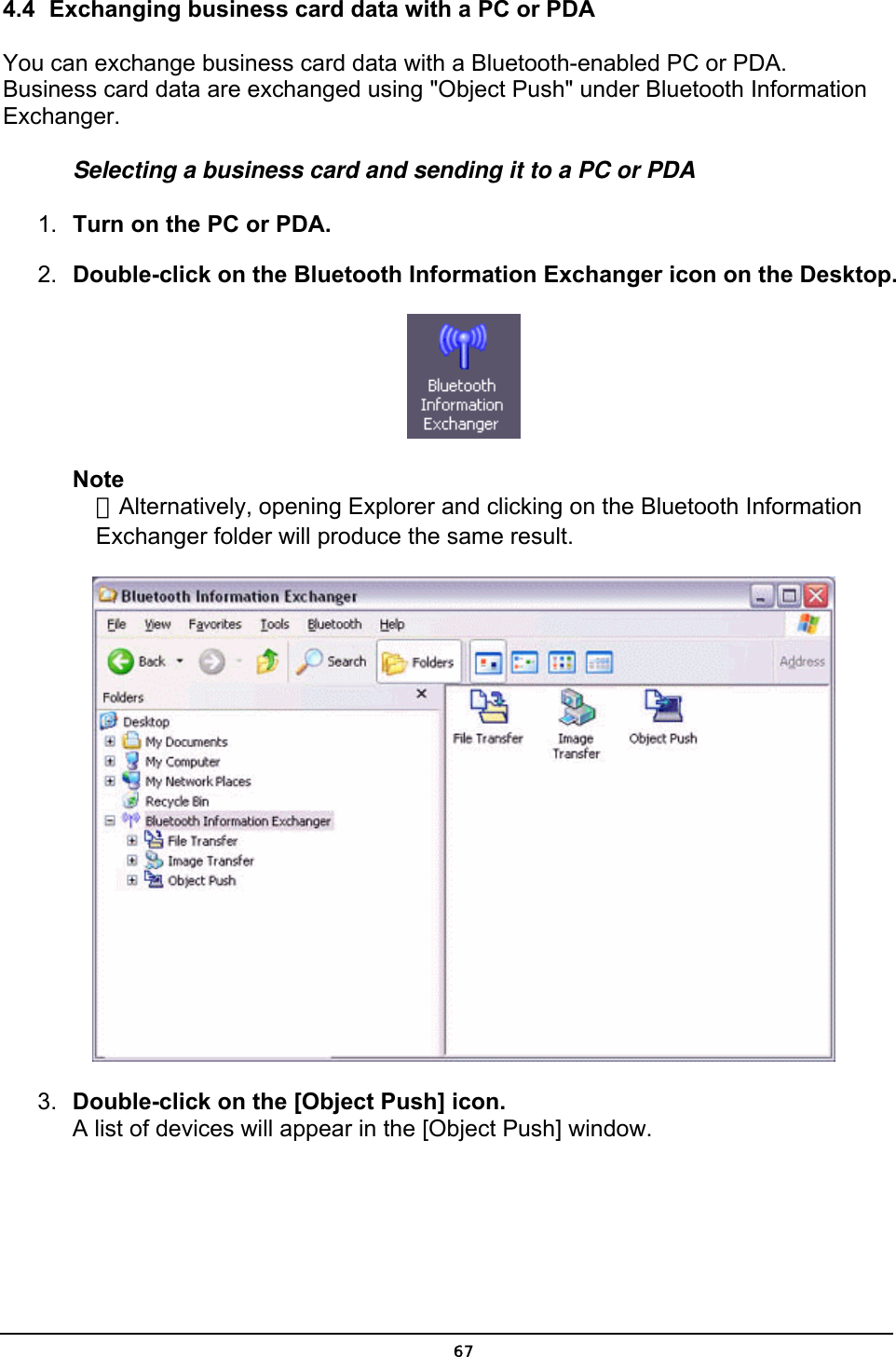  4.4  Exchanging business card data with a PC or PDA You can exchange business card data with a Bluetooth-enabled PC or PDA. Business card data are exchanged using &quot;Object Push&quot; under Bluetooth Information Exchanger. Selecting a business card and sending it to a PC or PDA 1.  Turn on the PC or PDA. 2.  Double-click on the Bluetooth Information Exchanger icon on the Desktop.  Note ．Alternatively, opening Explorer and clicking on the Bluetooth Information Exchanger folder will produce the same result.  3.  Double-click on the [Object Push] icon. A list of devices will appear in the [Object Push] window.  67