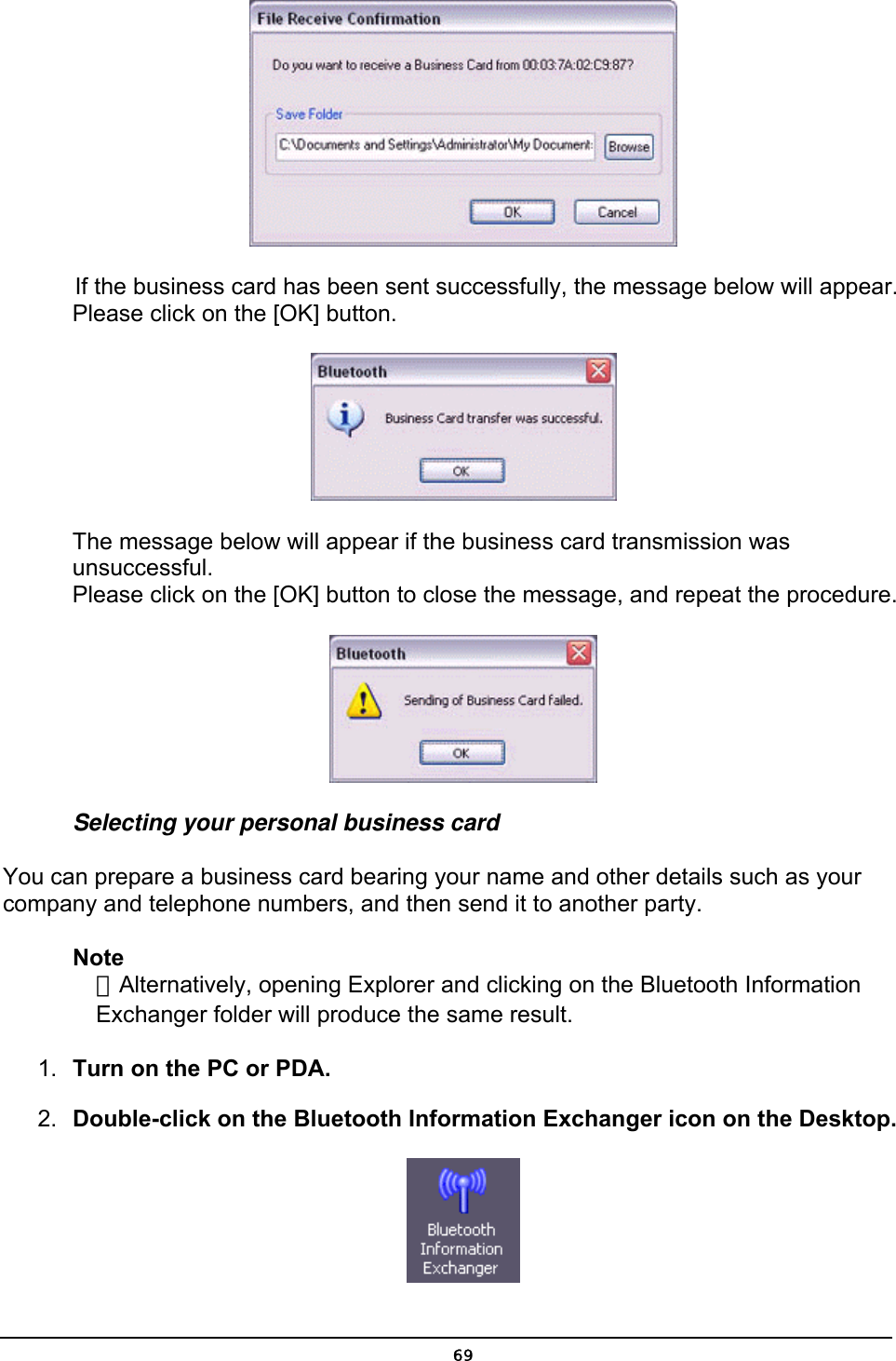   If the business card has been sent successfully, the message below will appear. Please click on the [OK] button.  The message below will appear if the business card transmission was unsuccessful. Please click on the [OK] button to close the message, and repeat the procedure.  Selecting your personal business card You can prepare a business card bearing your name and other details such as your company and telephone numbers, and then send it to another party. Note ．Alternatively, opening Explorer and clicking on the Bluetooth Information Exchanger folder will produce the same result. 1.  Turn on the PC or PDA. 2.  Double-click on the Bluetooth Information Exchanger icon on the Desktop.   69