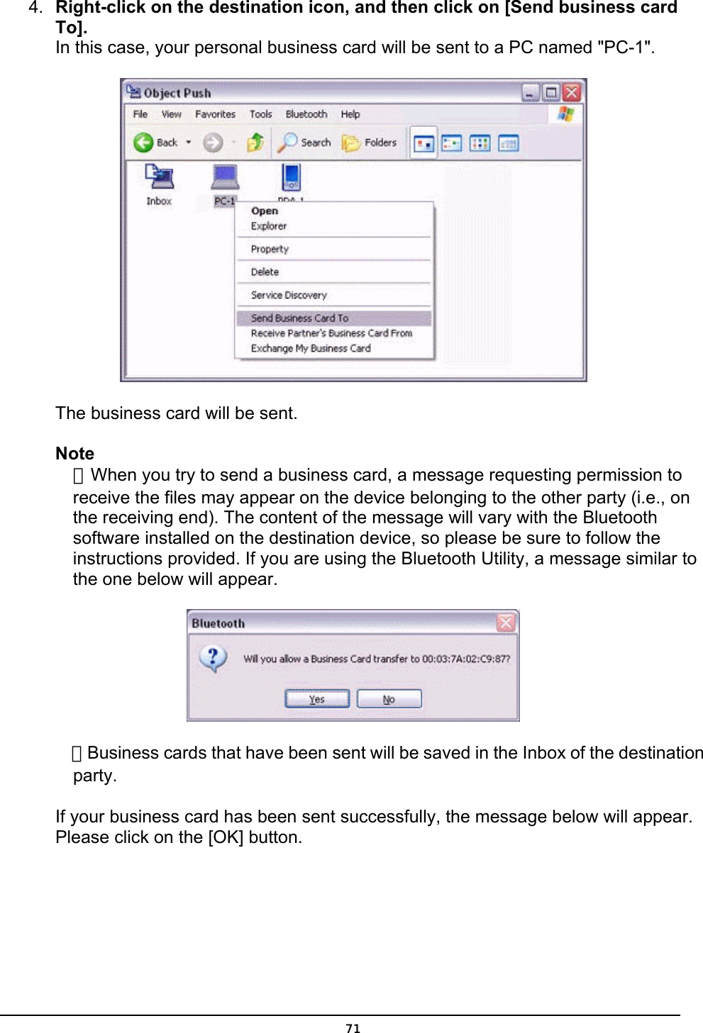  4.  Right-click on the destination icon, and then click on [Send business card To]. In this case, your personal business card will be sent to a PC named &quot;PC-1&quot;.  The business card will be sent.   Note ．When you try to send a business card, a message requesting permission to receive the files may appear on the device belonging to the other party (i.e., on the receiving end). The content of the message will vary with the Bluetooth software installed on the destination device, so please be sure to follow the instructions provided. If you are using the Bluetooth Utility, a message similar to the one below will appear.  ．Business cards that have been sent will be saved in the Inbox of the destination party.  If your business card has been sent successfully, the message below will appear. Please click on the [OK] button.  71