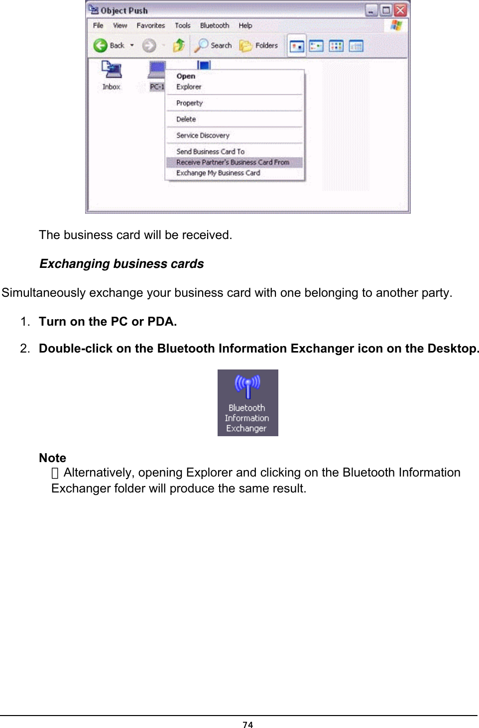   The business card will be received. Exchanging business cards Simultaneously exchange your business card with one belonging to another party. 1.  Turn on the PC or PDA. 2.  Double-click on the Bluetooth Information Exchanger icon on the Desktop.  Note ．Alternatively, opening Explorer and clicking on the Bluetooth Information Exchanger folder will produce the same result.  74