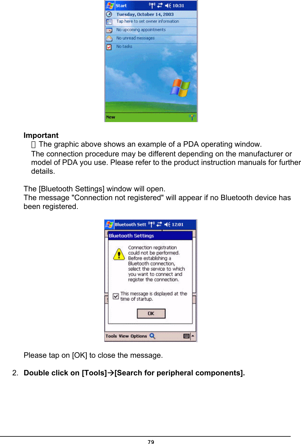   Important ．The graphic above shows an example of a PDA operating window. The connection procedure may be different depending on the manufacturer or model of PDA you use. Please refer to the product instruction manuals for further details.   The [Bluetooth Settings] window will open. The message &quot;Connection not registered&quot; will appear if no Bluetooth device has been registered.  Please tap on [OK] to close the message. 2.  Double click on [Tools]Æ[Search for peripheral components].  79