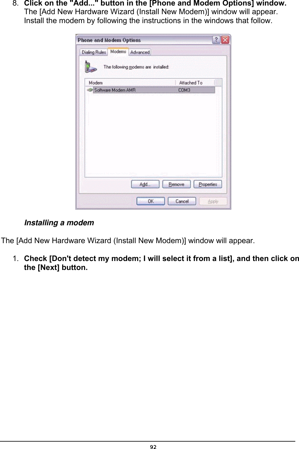  8.  Click on the &quot;Add...&quot; button in the [Phone and Modem Options] window. The [Add New Hardware Wizard (Install New Modem)] window will appear. Install the modem by following the instructions in the windows that follow.  Installing a modem   The [Add New Hardware Wizard (Install New Modem)] window will appear.   1.  Check [Don&apos;t detect my modem; I will select it from a list], and then click on the [Next] button.  92