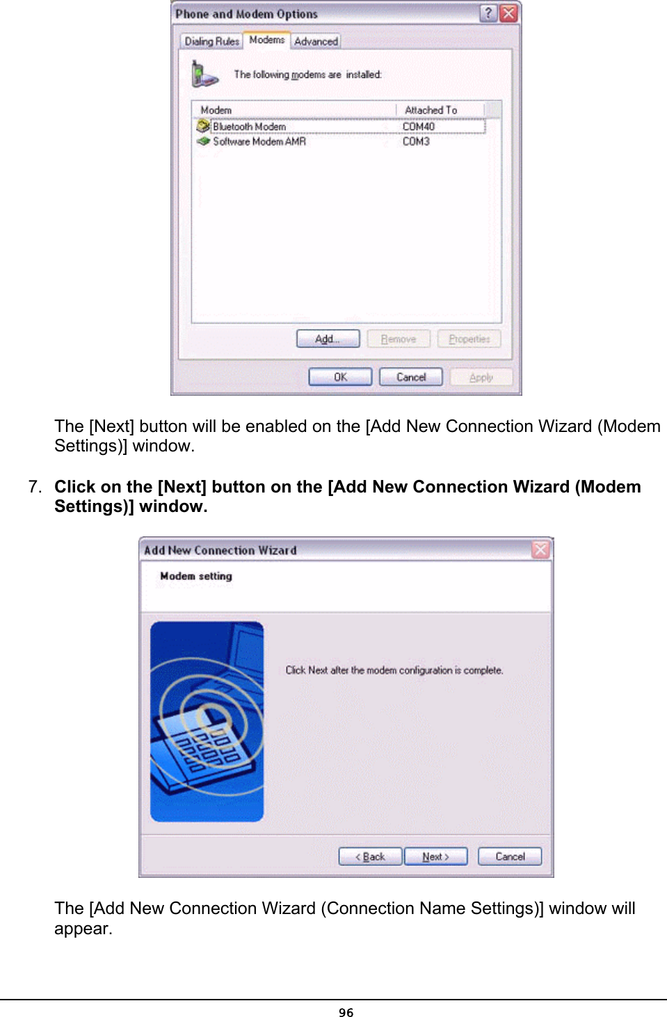         The [Next] button will be enabled on the [Add New Connection Wizard (Modem    Settings)] window. 7.  Click on the [Next] button on the [Add New Connection Wizard (Modem Settings)] window.        The [Add New Connection Wizard (Connection Name Settings)] window will            appear.  96