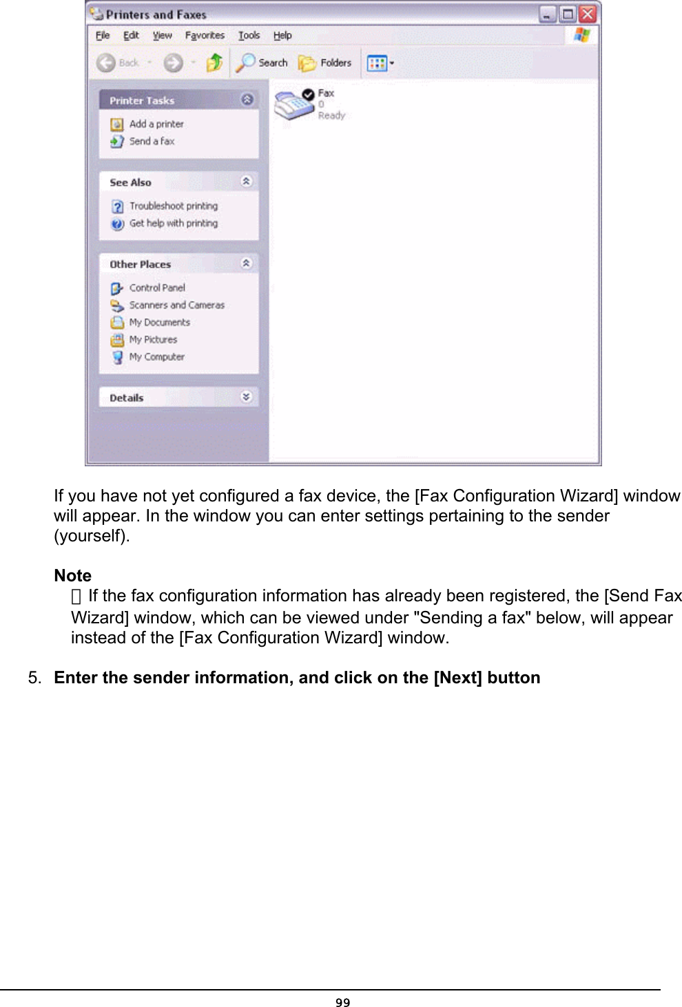         If you have not yet configured a fax device, the [Fax Configuration Wizard] window       will appear. In the window you can enter settings pertaining to the sender                 (yourself).  Note  ．If the fax configuration information has already been registered, the [Send Fax   Wizard] window, which can be viewed under &quot;Sending a fax&quot; below, will appear   instead of the [Fax Configuration Wizard] window.   5.  Enter the sender information, and click on the [Next] button  99
