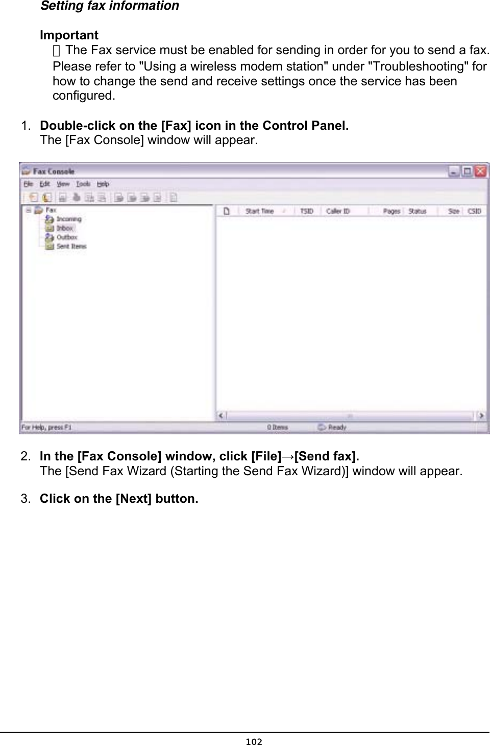  Setting fax information Important ．The Fax service must be enabled for sending in order for you to send a fax. Please refer to &quot;Using a wireless modem station&quot; under &quot;Troubleshooting&quot; for how to change the send and receive settings once the service has been configured. 1.  Double-click on the [Fax] icon in the Control Panel.   The [Fax Console] window will appear.  2.  In the [Fax Console] window, click [File]→[Send fax]. The [Send Fax Wizard (Starting the Send Fax Wizard)] window will appear.   3.  Click on the [Next] button.  102