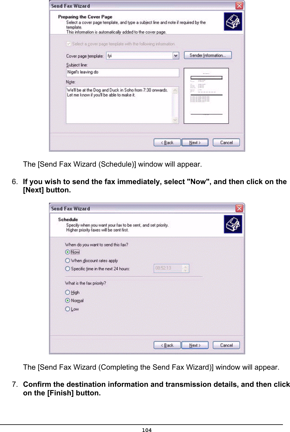      The [Send Fax Wizard (Schedule)] window will appear.   6.  If you wish to send the fax immediately, select &quot;Now&quot;, and then click on the [Next] button.        The [Send Fax Wizard (Completing the Send Fax Wizard)] window will appear. 7.  Confirm the destination information and transmission details, and then click on the [Finish] button.  104
