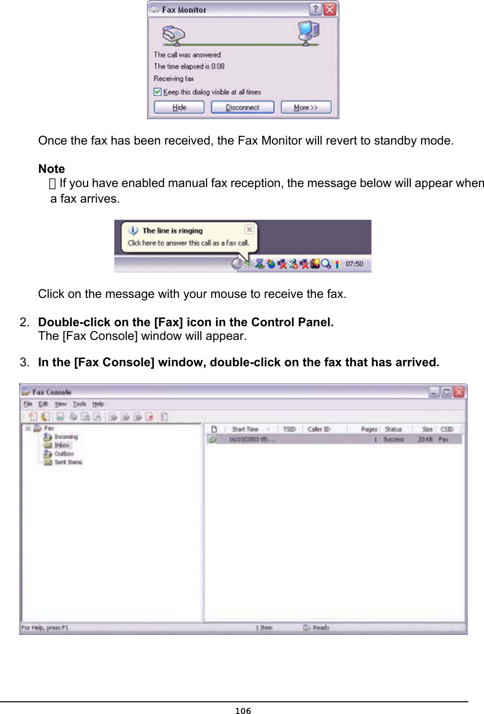         Once the fax has been received, the Fax Monitor will revert to standby mode.   Note  ．If you have enabled manual fax reception, the message below will appear when   a fax arrives.  Click on the message with your mouse to receive the fax. 2.  Double-click on the [Fax] icon in the Control Panel. The [Fax Console] window will appear. 3.  In the [Fax Console] window, double-click on the fax that has arrived.   106