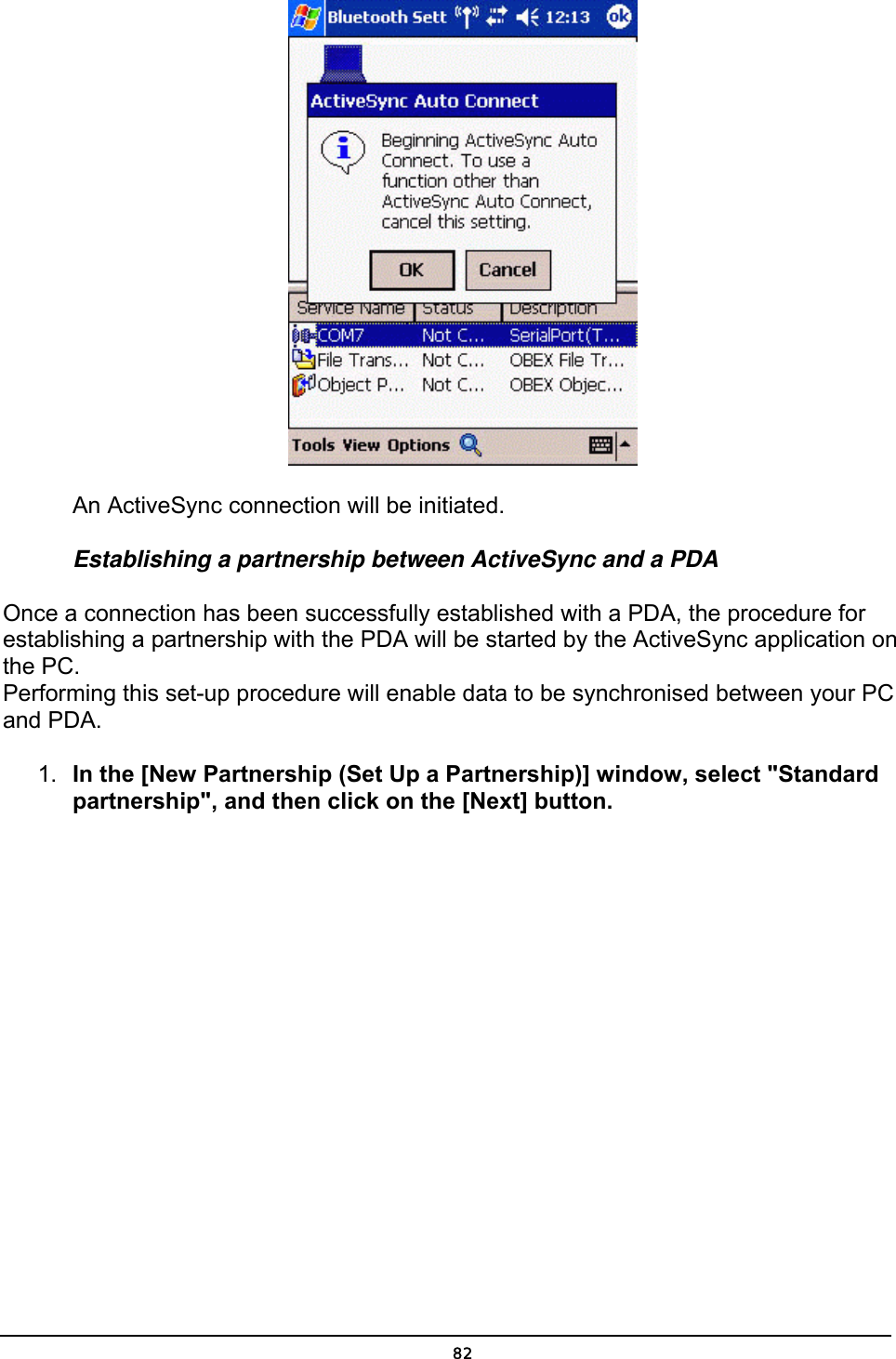   An ActiveSync connection will be initiated. Establishing a partnership between ActiveSync and a PDA Once a connection has been successfully established with a PDA, the procedure for establishing a partnership with the PDA will be started by the ActiveSync application on the PC. Performing this set-up procedure will enable data to be synchronised between your PC and PDA. 1.  In the [New Partnership (Set Up a Partnership)] window, select &quot;Standard partnership&quot;, and then click on the [Next] button.  82