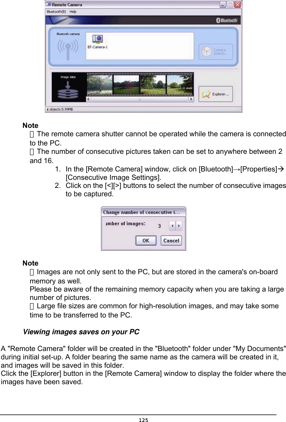   Note  ．The remote camera shutter cannot be operated while the camera is connected   to the PC.    ．The number of consecutive pictures taken can be set to anywhere between 2  and 16. 1.  In the [Remote Camera] window, click on [Bluetooth]→[Properties]Æ    [Consecutive Image Settings].  2.  Click on the [&lt;][&gt;] buttons to select the number of consecutive images to be captured.  Note  ．Images are not only sent to the PC, but are stored in the camera&apos;s on-board   memory as well.   Please be aware of the remaining memory capacity when you are taking a large  number of pictures.  ．Large file sizes are common for high-resolution images, and may take some   time to be transferred to the PC. Viewing images saves on your PC A &quot;Remote Camera&quot; folder will be created in the &quot;Bluetooth&quot; folder under &quot;My Documents&quot; during initial set-up. A folder bearing the same name as the camera will be created in it, and images will be saved in this folder. Click the [Explorer] button in the [Remote Camera] window to display the folder where the images have been saved.  125