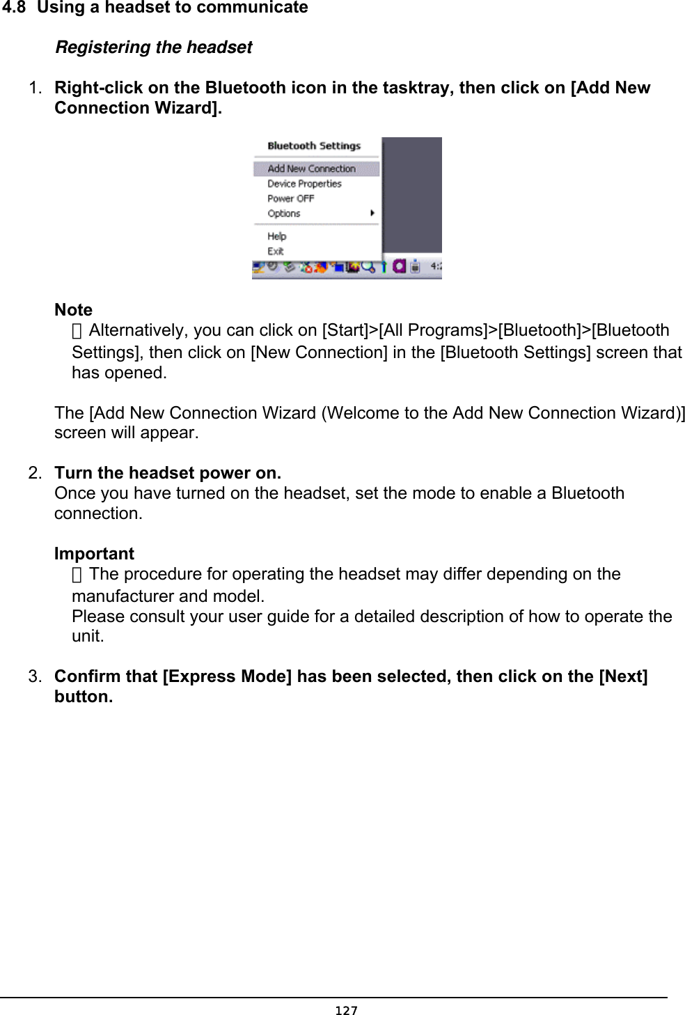  4.8  Using a headset to communicate Registering the headset 1.  Right-click on the Bluetooth icon in the tasktray, then click on [Add New Connection Wizard].  Note  ．Alternatively, you can click on [Start]&gt;[All Programs]&gt;[Bluetooth]&gt;[Bluetooth   Settings], then click on [New Connection] in the [Bluetooth Settings] screen that  has opened.  The [Add New Connection Wizard (Welcome to the Add New Connection Wizard)] screen will appear. 2.  Turn the headset power on. Once you have turned on the headset, set the mode to enable a Bluetooth connection.  Important  ．The procedure for operating the headset may differ depending on the   manufacturer and model.   Please consult your user guide for a detailed description of how to operate the  unit.  3.  Confirm that [Express Mode] has been selected, then click on the [Next] button.  127