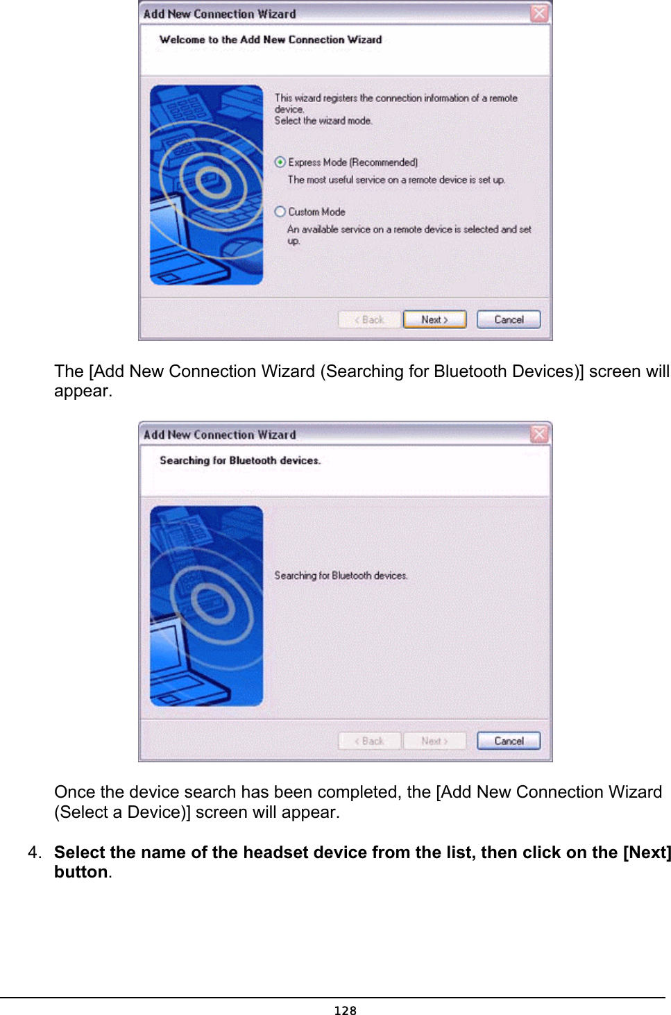         The [Add New Connection Wizard (Searching for Bluetooth Devices)] screen will    appear.        Once the device search has been completed, the [Add New Connection Wizard       (Select a Device)] screen will appear. 4.  Select the name of the headset device from the list, then click on the [Next] button.  128