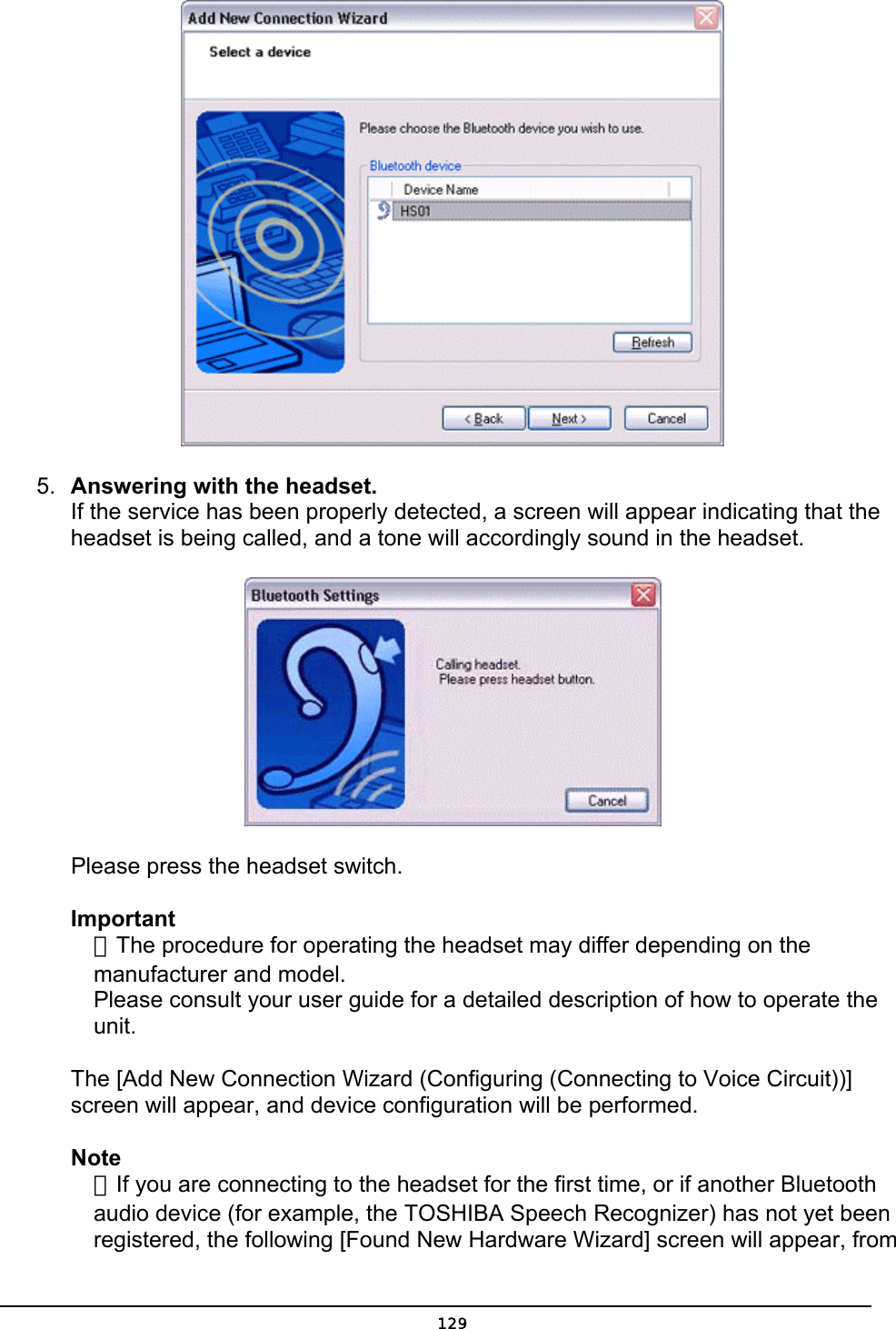   5.  Answering with the headset. If the service has been properly detected, a screen will appear indicating that the headset is being called, and a tone will accordingly sound in the headset.        Please press the headset switch.   Important  ．The procedure for operating the headset may differ depending on the   manufacturer and model.   Please consult your user guide for a detailed description of how to operate the  unit.  The [Add New Connection Wizard (Configuring (Connecting to Voice Circuit))] screen will appear, and device configuration will be performed. Note  ．If you are connecting to the headset for the first time, or if another Bluetooth   audio device (for example, the TOSHIBA Speech Recognizer) has not yet been   registered, the following [Found New Hardware Wizard] screen will appear, from  129