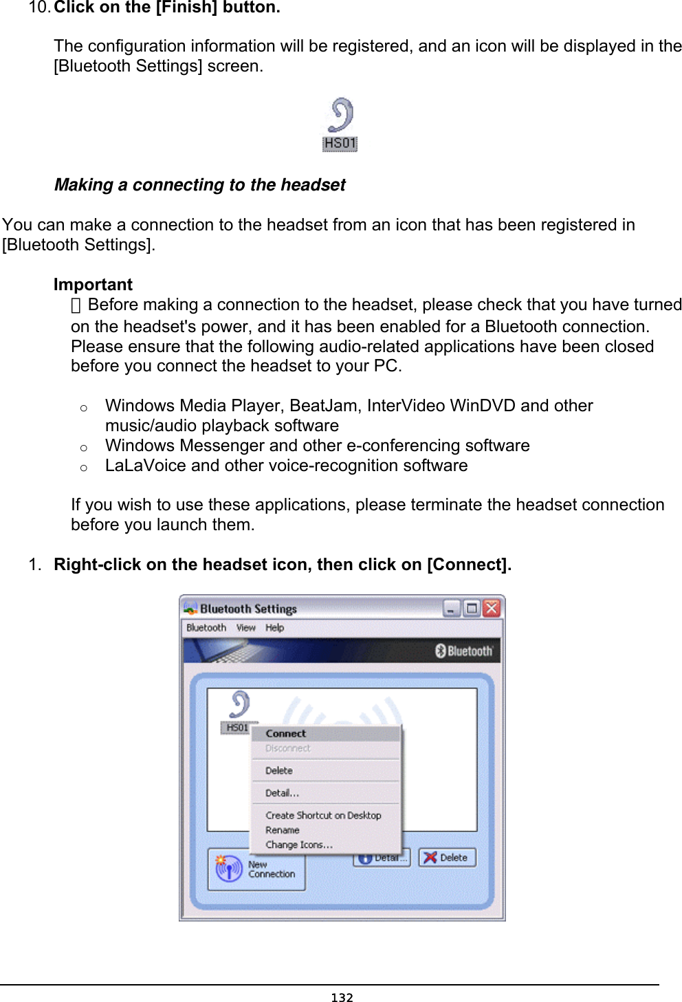  10. Click on the [Finish] button.  The configuration information will be registered, and an icon will be displayed in the [Bluetooth Settings] screen.  Making a connecting to the headset You can make a connection to the headset from an icon that has been registered in [Bluetooth Settings]. Important  ．Before making a connection to the headset, please check that you have turned   on the headset&apos;s power, and it has been enabled for a Bluetooth connection.   Please ensure that the following audio-related applications have been closed   before you connect the headset to your PC.   o  Windows Media Player, BeatJam, InterVideo WinDVD and other music/audio playback software   o  Windows Messenger and other e-conferencing software   o  LaLaVoice and other voice-recognition software     If you wish to use these applications, please terminate the headset connection   before you launch them.   1.  Right-click on the headset icon, then click on [Connect].   132