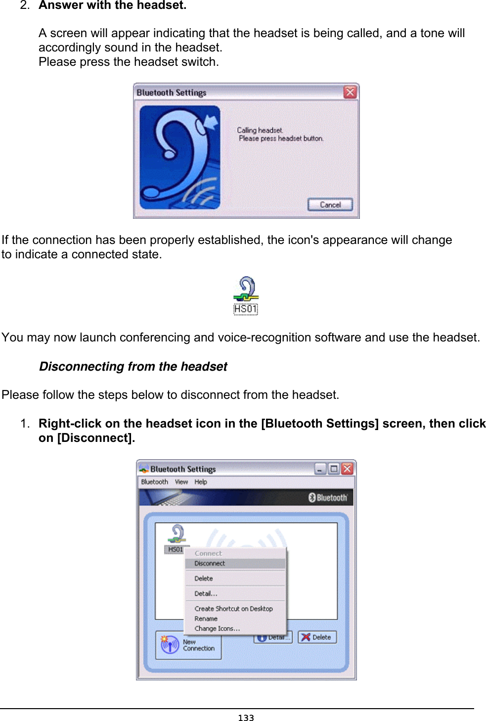  2.  Answer with the headset.   A screen will appear indicating that the headset is being called, and a tone will accordingly sound in the headset. Please press the headset switch.  If the connection has been properly established, the icon&apos;s appearance will change       to indicate a connected state.  You may now launch conferencing and voice-recognition software and use the headset. Disconnecting from the headset Please follow the steps below to disconnect from the headset. 1.  Right-click on the headset icon in the [Bluetooth Settings] screen, then click on [Disconnect].   133