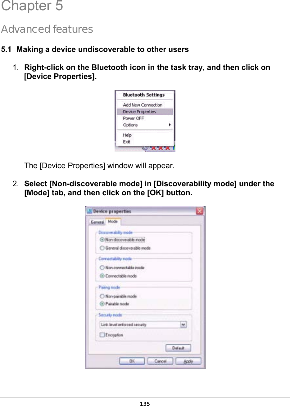   135 4  5 Chapter 5 Advanced features 5.1  Making a device undiscoverable to other users 1.  Right-click on the Bluetooth icon in the task tray, and then click on [Device Properties].        The [Device Properties] window will appear. 2.  Select [Non-discoverable mode] in [Discoverability mode] under the [Mode] tab, and then click on the [OK] button.  